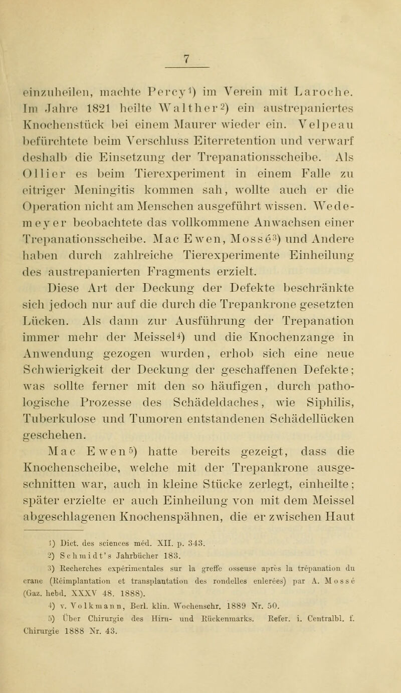 Im Jalire 1821 heilte Walther2) ein aiistrei)aiüertes Knoehenstück bei einem Maurer wieder ein. Velpeau befiirchtete beim Verschluss Eiterretention und verwarf deshalb die Einsetzung der Trepanationsscheibe. Als Ol Her es beim Tierexperiment in einem Falle zu eitriger INIeningitis kommen sah, wollte auch er die Operation nicht am Menschen ausgeführt wissen. Wede- meyer beobachtete das vollkommene Anwachsen einer Trepanationsscheibe. Mac E wen, Mosse^) und Andere haben durch zahlreiche Tierexperimente Einheilung des austrepanierten P'ragments erzielt. Diese Art der Deckung der Defekte beschränkte sich jedoch nur auf die durch die Trepankrone gesetzten Lücken. Als dann zur Ausführung der Trepanation immer mehr der Meissel^) und die Knochenzange in Anwendung gezogen wurden, erhob sich eine neue Schwierigkeit der Deckung der geschaffenen Defekte; was sollte ferner mit den so häufigen, durch patho- logische Prozesse des Schädeldaches, wie Siphilis, Tuberkulose und Tumoren entstandenen Schädellücken geschehen. Mac Ewen5) hatte bereits gezeigt, dass die Knochenscheibe, welche mit der Trepankrone ausge- schnitten war, auch in kleine Stücke zerlegt, einheilte; später erzielte er auch Einheilung von mit dem Meissel abgeschlagenen Knochenspähnen, die er zwischen Haut i) Dict. des sciences med. XII. p. 343. 2) Schraidt's Jahibücher 183. 3) Recherches experinicntales sur la greffc usseuse apres la trepauation du erane (Reimplantation et transplantation des rondelles enlerees) par A. M o s s e (Gaz. hebd. XXXV 48. 1888). 4) V. Volkmann, Berl. klin. Woclieuschi. 1889 Nr. 50. 5) Über Chirurgie des Hirn- vmd llückenraarks. Refer. i. Centralbl. f. Chirurgie 1888 Xr. 43.