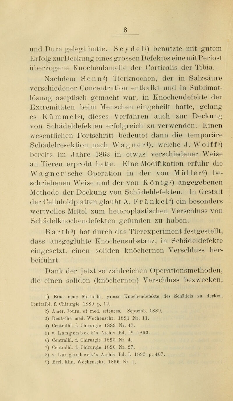 und Dura gelegt hatte. Seydel^) benutzte mit gutem Erfolg zurDeckung eines grossen Defektes eine mit Periost überzogene Knochenlamelle der Corticalis der Tibia. Nachdem SennS) Tierknochen, der in Salzsäure A^erschiedener Concentration entkalkt und in Sublimat- lösung aseptisch gemacht war, in Knochendefekte der Extremitäten beim Menschen eingeheilt hatte, gelang es Kümmel3), dieses Verfahren auch zur Deckung von Schädeldefekten erfolgreich zu verwenden. Einen wesentlichen Fortschritt bedeutet dann die temporäre Schädelresektion nach Wagner9, welche J. Wolff'') bereits im Jahre 1863 in etwas verschiedener Weise an Tieren erprobt hatte. Eine Modifikation erfuhr die Wagner'sehe Operation in der von Müll er 6) be- schriebenen Weise und der von Könige) angegebenen Methode der Deckung von Schädeldefekten. In Gestalt der Celluloidplatten glaubt A. Fr änkeis) ein besonders wertvolles Mittel zum heteroplastischen Verschluss von Schädelknochendefekten gefunden zu haben. B arth'J) hat durch das Tierexperiment festgestellt, dass ausgeglühte Knochensubstanz, in Schädeldefekte eingesetzt, einen soliden knöchernen Verschluss her- beiführt. Dank der jetzt so zahlreichen Operationsmethoden, die einen soliden (knöchernen) Verschluss bezwecken, 1) Eine neue Methode, grosse Kuocliendefekte des Scliiidels zu decken. Ccntralbl. f. Chirurgie 1889 p. 12. 2) Auier. Journ. of med. scienccs. Septemlj. 1889. 3) Deutsche med. Wochenschr. 1891 Nr. 11. -1) Centralbl. f. Chirurgie 1889 Nr. 47. 5) V. Langenbeck's Archiv Bd. IV 186o. (i) Centralbl. f. Chirurgie 1890 Nr. 4. 7) Centralbl. f. Chirurgie 1890 Nr. 27. ö) V. Langenbeck's Archiv Ed. L 1895 p. 407. 9) Berl. klin. Wochenschr. 1896 Nr. 1.