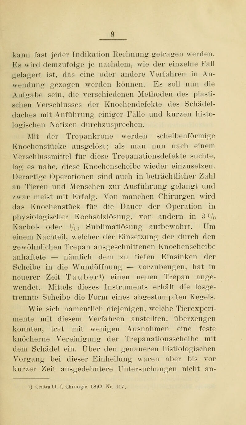 kann fast jeder Indikation Rechnung getragen werden. Es wird demzufolge je nachdem, wie der einzelne P'all üelaaert ist, das eine oder andere Verfahren in An- Wendung gezogen werden können. Es soll nun die Aufgabe sein, die verschiedenen Methoden des plasti- schen Verschlusses der Knochendefekte des Schädel- daches mit Anführung einiger Fälle und kurzen histo- logischen Notizen durchzusprechen. j\Iit der Trepankrone werden scheibenförmige Knochenstücke ausgelöst; als man nun nach einem Verschlussmittel für diese Trepanationsdefekte suchte, lag es nahe, diese Knochenscheibe wieder einzusetzen. Derartige Operationen sind auch in beträchtlicher Zahl an Tieren und Menschen zur Ausführung gelangt und zwar meist mit Erfolg. Von manchen Chirurgen wird das Knochenstück für die Dauer der Operation in physiologischer Kochsalzlösung, von andern in 3 ^/o Karbol- oder '/uo Sublimatlösung aufbewahrt. Um einem Nachteil, welcher der Einsetzung der durch den gewöhnlichen Trepan ausgeschnittenen Knochenscheibe anhaftete — nämlich dem zu tiefen Einsinken der Scheibe in die Wundöffnung — vorzubeugen, hat in neuerer Zeit Tauber^) einen neuen Trepan ange- wendet. Mittels dieses Instruments erhält die losge- trennte Scheibe die Form eines abgestumiDften Kegels. Wie sich namentlich diejenigen, welche Tierexperi- mente mit diesem Verfahren anstellten, überzeugen konnten, trat mit wenigen Ausnahmen eine feste knöcherne Vereinigung der Trepanationsscheibe mit dem Schädel ein. Über den genaueren histiologischen Vorgang bei dieser Einheilung waren aber bis vor kurzer Zeit ausgedehntere Untersuchungen nicht an- 1) Ceutralbl. f. Chiriiigie 1892 Nr. 417.