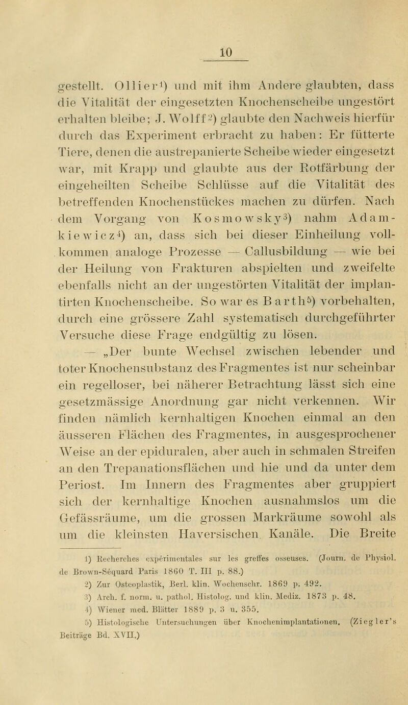 gestellt. Ollier^) und mit ihm Andere glaubten, dass die Vitalität der eingesetzten Knochenscheibe ungestört erhalten bleibe; J. Wolff-) glaubte den Nachweis hierfür durch das Experiment erbracht zu haben: Er fütterte Tiere, denen die austrepanierte Scheibe wieder eingesetzt war, mit Krapp und glaubte aus der Rotfärbung der eingeheilten Scheibe Schlüsse auf die Vitalität des betreffenden Knochenstückes machen zu diu-fen. Nach dem Vorgang von K o s m o w s k y 3) nahm A d a m - kiewicz^) an, dass sich bei dieser Einheilung voll- kommen analoge Prozesse — Callusbildung — wie bei der Heilung von Frakturen abspielten und zweifelte ebenfalls nicht an der ungestörten Vitalität der implan- tirten Knochenscheibe. So war es B arth^) vorbehalten, durch eine grössere Zahl systematisch durchgeführter Versuche diese Frage endgültig zu lösen. — „Der bunte Wechsel zwischen lebender und toter Knochensubstanz des Fragmentes ist nur scheinbar ein regelloser, bei näherer Betrachtung lässt sich eine gesetzmässige Anordnung gar nicht verkennen. Wir finden nämlich kernhaltigen Knochen einmal an den äusseren Flächen des Fragmentes, in ausgesprochener Weise an der epiduralen, aber auch in schmalen Streifen an den Trepanationsflächen und hie und da unter dem Periost. Im Innern des Fragmentes aber gruppiert sich der kernhaltige Knochen ausnahmslos um die Gefässräume, um die grossen Markräume sowohl als um die kleinsten Haversischen Kanäle. Die Breite 1) Kecherches i;xperimentales sur les greff'es osseuses. (Joum. du rhysiol. de Brown-Sequard Paris 1860 T. III p. 88.) 2) Zur Osteoplastik, Berl. klin. Woehensclir. 1869 p. 492. 3) Arch. f. norm. u. pathol. Histolog. und kliu. Mediz. 187o ]). 48. 4) Wiener med. Blätter 1889 p. 3 u. 355. 5) Histologische Untersuchungen über Knoclicnimplantationen. (Zicglei's Beiträge Bd. XVII.)