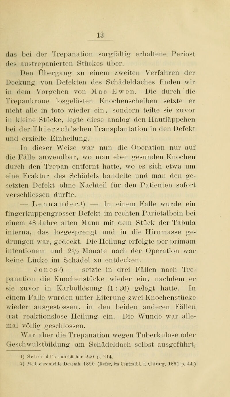 (las bei dor 'J'repanation sorgfältig* erhaltene Periost des alistrepanierten Stückes über. Den Übergang zn einem zweiten Verfahren der Deckung von Defekten des Schädeldaches finden wir in dem Vorgehen von Mac Ewen. Die durch die Trepankrono losgelösten Knochenscheiben setzte er nicht alle in toto wieder ein, sondern teilte sie zuvor in kleine Stücke, legte diese analog den Hautläppchen bei der Thi er seh'sehen Transplantation in den Defekt und erzielte Einheilung. In dieser Weise war nun die Operation nur auf die Fälle anwendbar, wo man eben gesunden Knochen durch den Trepan entfernt hatte, wo es sich etwa um eine Fraktur des Schädels handelte und man den ge- setzten Defekt ohne Nachteil für den Patienten sofort verschliessen durfte. — Lenna Lider.i) — In einem Falle wurde ein fingerkuppengrosser Defekt im rechten Parietalbein bei einem 48 Jahre alten Mann mit dem Stück der Tabula interna, das losgesprengt und in die Hirnmasse ge- drungen war, gedeckt. Die Heilung erfolgte perprimam intentionem und 2^2 Monate nach der Operation war keine Lücke im Schädel zu entdecken. — Jon es 2) — setzte in drei Fällen nach Tre- panation die Knochenstücke wieder ein, nachdem er sie zuvor in Karbollösung (1 : 30) gelegt hatte. In einem Falle wurden unter Eiterung zwei Knochenstücke wieder ausgestossen, in den beiden anderen Fällen trat reaktionslose Heilung ein. Die Wunde war alle- mal völlig geschlossen. War aber die Trepanation wegen Tuberkulose oder Geschwulstbildung am Schädeldach selbst ausgeführt, 1) Scluuidt's Jahrbüclier 240 p. 214. 2) Med. clnoiiidile Dezemb. 1«;)0 (liofev. im CeiitralLl. f. Cliirurg. 1891 p. 44.)