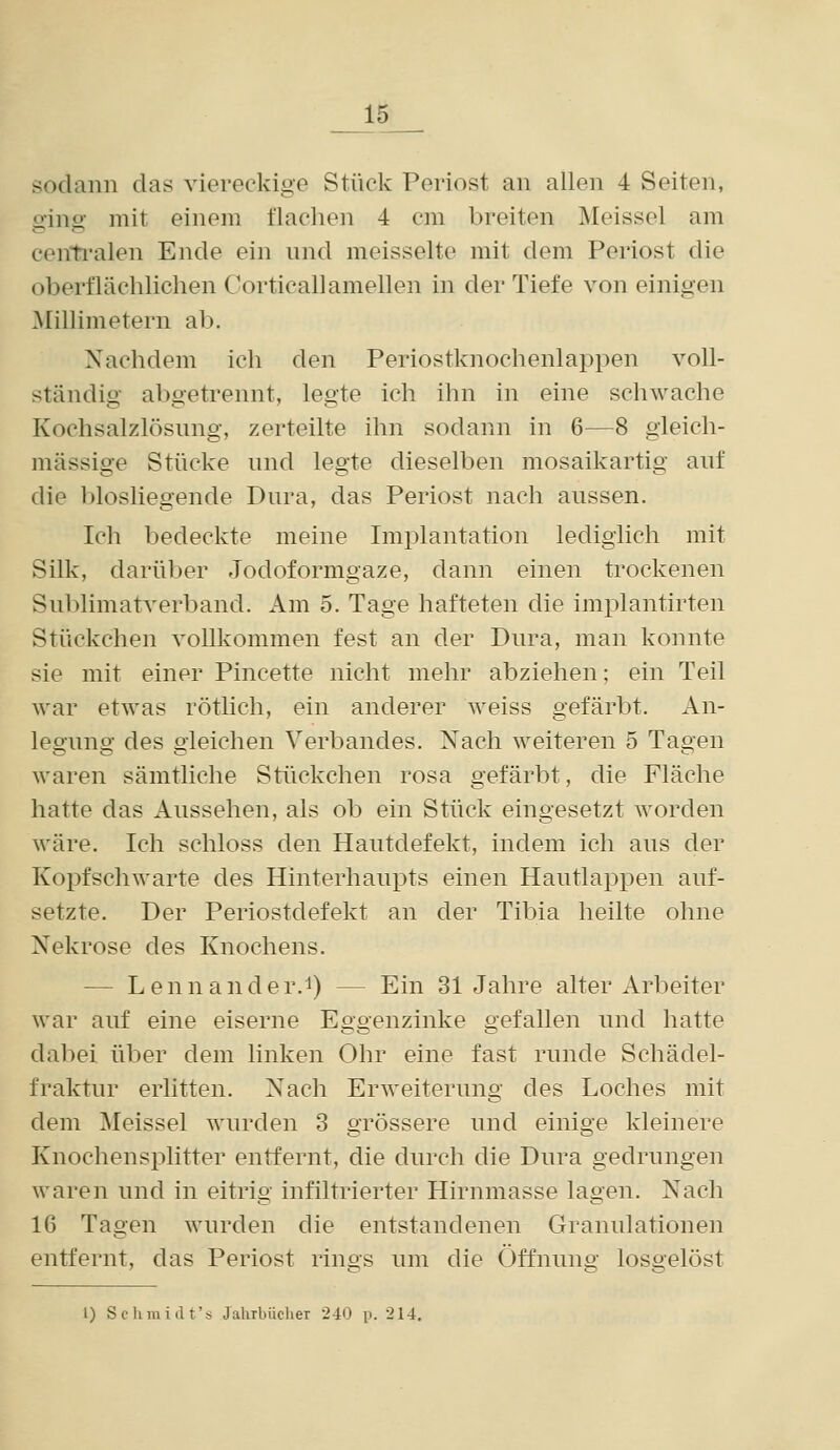 sodann das viereckige Stück Periost an allen 4 Seiten, ging mit einem flachen 4 cm breiten Meissel am centi'alen Ende ein und meisselte mit dem Periost die oberflächlichen Corticallamellen in der Tiefe von einigen Millimetern ab. Nachdem ich den Periostknochenlappen voll- ständig abgetrennt, legte ich ihn in eine schwache Kochsalzlösung, zerteilte ihn sodann in 6—8 gleich- massige Stücke und legte dieselben mosaikartig auf die biosliegende Dura, das Periost nach aussen. Ich bedeckte meine Implantation ledighch mit Silk, darüber Jodoformgaze, dann einen trockenen Sublimatverband. Am 5. Tage hafteten die implantirten Stückchen vollkommen fest an der Dura, man konnte sie mit einer Pincette nicht mehr abziehen; ein Teil war etwas rötlich, ein anderer weiss gefärbt. An- legung des gleichen Verbandes. Nach weiteren 5 Tagen waren sämtliche Stückchen rosa gefärbt, die Fläche hatte das Aussehen, als ob ein Stück eingesetzt worden wäre. Ich schloss den Hautdefekt, indem ich aus der Kopfschwarte des Hinterhaupts einen Hautlappen auf- setzte. Der Periostdefekt an der Tibia heilte ohne Nekrose des Knochens. — Lennander.i) — Ein 31 Jahre alter Arbeiter war auf eine eiserne Eggenzinke gefallen und hatte dabei über dem linken Ohr eine fast runde Schädel- fraktur erlitten. Nach Erweiterung des Loches mit dem Meissel wurden 3 grössere und einige kleinere Knochensplitter entfernt, die durch die Dura gedrungen waren und in eitrig infiltrierter Hirnmasse lagen. Nach 16 Tagen wurden die entstandenen Granulationen entfernt, das Periost rings um die Öffnung losgelöst 1) Schmidt's Jahrbücher 240 p. 214,