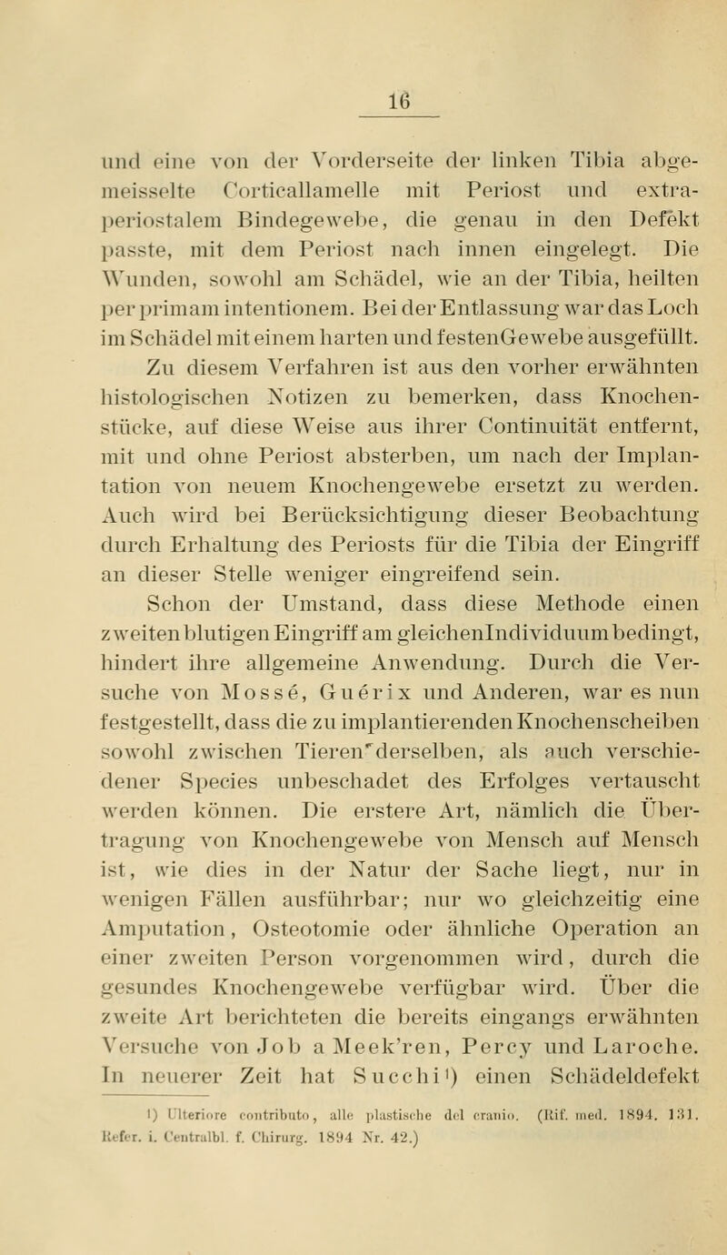 und eine von der Vorderseite der linken Tibia abge- meisselte Cortieallamelle mit Periost und extra- periostalem Bindegewebe, die genau in den Defekt passte, mit dem Periost nach innen eingelegt. Die Wunden, sowohl am Schädel, wie an der Tibia, heilten per primam intentionem. Bei der Entlassung war das Loch im Schädel mit einem harten und festeuGewebe ausgefüllt. Zu diesem Verfahren ist aus den vorher erwähnten histologischen Notizen zu bemerken, dass Knochen- stücke, auf diese Weise aus ihrer Continuität entfernt, mit und ohne Periost absterben, um nach der Implan- tation von neuem Knochengewebe ersetzt zu werden. Auch wird bei Berücksichtigung dieser Beobachtung durch Erhaltung des Periosts für die Tibia der Eingriff an dieser Stelle weniger eingreifend sein. Schon der Umstand, dass diese Methode einen zweiten blutigen Eingriff am gleichenlndividuum bedingt, hindert ihre allgemeine Anwendung. Durch die Ver- suche von Mosse, Guerix und Anderen, war es nun festgestellt, dass die zu implantierenden Knochenscheiben sowohl zwischen Tieren^derselben, als nuch verschie- dener Species unbeschadet des Erfolges vertauscht werden können. Die erstere Art, nämlich die Über- tragung von Knochengewebe von Mensch auf Mensch ist, wie dies in der Natur der Sache liegt, nur in wenigen Fällen ausführbar; nur wo gleichzeitig eine Amputation, Osteotomie oder ähnliche Operation an einer zweiten Person vorgenommen wird, durch die gesundes Knochengewebe verfügbar wird. Über die zweite Art berichteten die bereits eingangs erwähnten Versuche von Job aMeek'ren, Percy und Laroche. In neuerer Zeit hat Succhi') einen Schädeldefekt I) IJlteriore coiitributo, alle ])lastische dol craiiio. (Ilif. ineil. 1H94. 1'^). Kefer. i. Ceiitralbl. f. Chirurg. 1894 Nr. 42.)