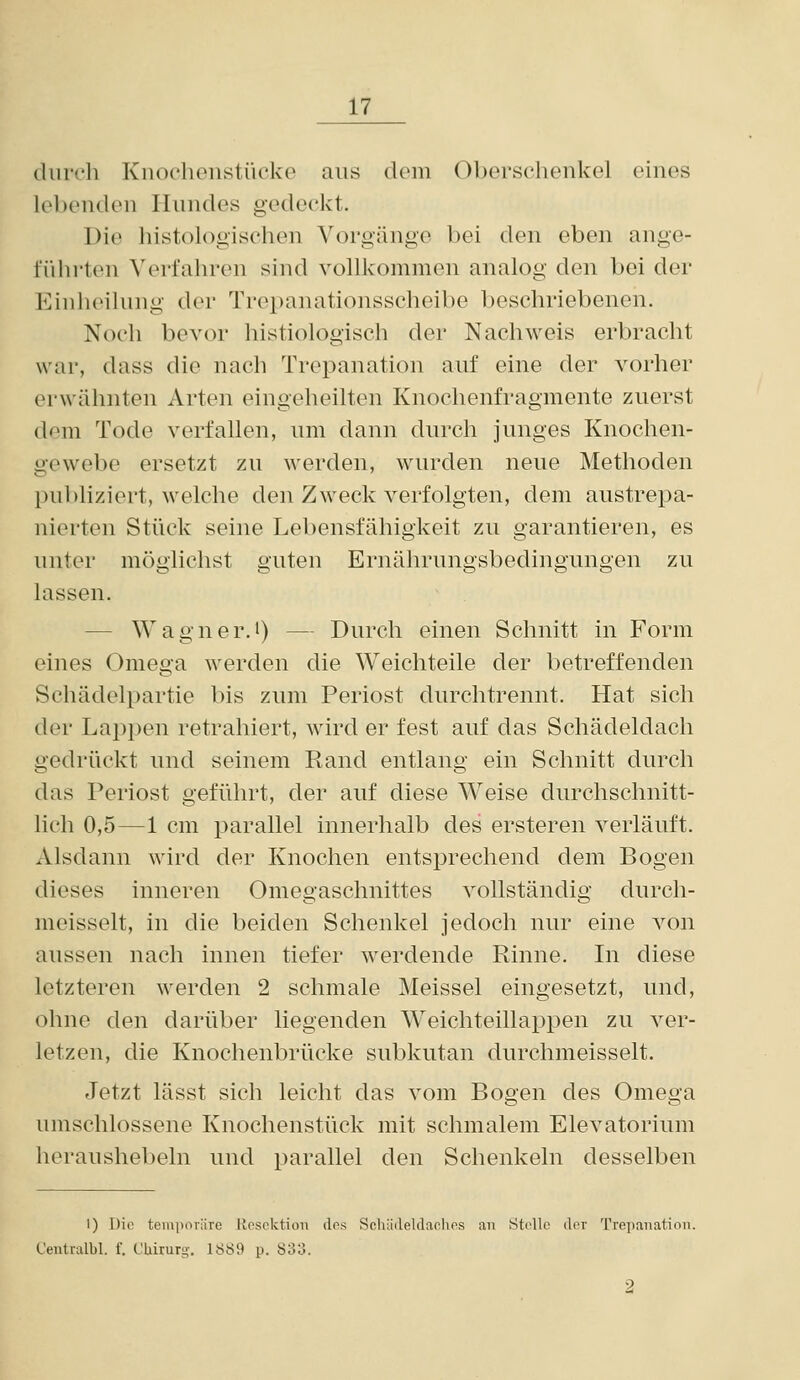 (luirh Knociionstücko aus dem Oberschenkel eines lel)enden Hundes g-edeekt. Die histologischen Vorgänge bei den eben ange- führten Verfahren sind vollkommen analog den bei der Einheilnng der Trepanationsscheibe beschriebenen. Noch bevor histiologisch der Nachweis erbracht war, dass die nach Trepanation auf eine der vorher erwähnten Arten eingeheilten Knochenfragmente zuerst dem Tode verfallen, um dann durch junges Knochen- gewebe ersetzt zu werden, wurden neue Methoden publiziert, welche den Zweck verfolgten, dem austrepa- nierten Stück seine Lebensfähigkeit zu garantieren, es unter möglichst guten Ernährungsbedingungen zu lassen. — Wagner.i) — Durch einen Schnitt in Form eines Omega werden die Weichteile der betreffenden Schädelpartie bis zum Periost durchtrennt. Hat sich der Lappen retrahiert, wird er fest auf das Schädeldach gedrückt und seinem Rand entlang ein Schnitt durch das Periost geführt, der auf diese Weise durchschnitt- lich 0,5—1 cm parallel innerhalb des ersteren verläuft. Alsdann wird der Knochen entsprechend dem Bogen dieses inneren Omegaschnittes vollständig durch- meisselt, in die beiden Schenkel jedoch nur eine von aussen nach innen tiefer werdende Rinne. In diese letzteren werden 2 schmale Meissel eingesetzt, und, ohne den darüber liegenden W^eichteillappen zu ver- letzen, die Knochenbrücke subkutan durchmeisselt. Jetzt lässt sich leicht das vom Bogen des Omega umschlossene Knochenstück mit schmalem Elevatorium heraushebeln und parallel den Schenkeln desselben I) Die teniiiorüTe Jlescktioii dos Schiiileldaohos an Strllo der Trepanation. Centralbl. f. Chirurg. 1889 p. 833.