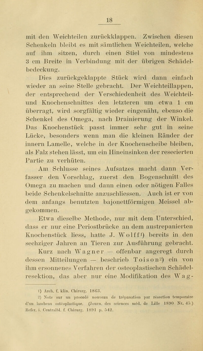 mit den Weichteilen zurückklappen. Zwischen diesen Schenkeln bleibt es mit sämtlichen Weichteilen, welche anf ihm sitzen, durch einen Stiel von mindestens 3 cm Breite in Verbindung mit der übrigen Schädel- bedeckung. Dies zurückgeklaj^pte Stück wird dann einfach wieder an seine Stelle gebracht. Der Weichteillappen, der entsprechend der Verschiedenheit des Weichteil- und Knochenschnittes den letzteren um etwa 1 cm überragt, wird sorgfältig wieder eingenäht, ebenso die Schenkel des Omega, nach Drainierung der Winkel. Das Knochenstück passt immer sehr gut in seine Lücke, besonders wenn man die kleinen Ränder der Innern Lamelle, welche in der Knochenscheibe bleiben, als Falz stehen lässt, um ein Hineinsinken der resecierten Partie zu verhüten. Am Schlüsse seines Aufsatzes macht dann Ver- fasser den Vorschlag, zuerst den Bogenschnitt des Omega zu machen und dann einen oder nötigen Falles beide Schenkelschnitte anzuschliessen. Auch ist er von dem anfangs benutzten bajonettförmigen Meissel ab- gekommen. Etwa dieselbe Methode, nur mit dem Unterschied, dass er nur eine Periostbrücke an dem austrepanierten Knochenstück Hess, hatte J. Wolffi) bereits in den sechziger Jahren an Tieren zur Ausführung gebracht. Kurz nach Wagner — offenbar angeregt durch dessen Mitteilungen — beschrieb Toison^) ein von ihm ersonnenes Verfahren der osteoplastischen Schädel- resektion, das aber nur eine Modifikation des Wag- 1) Arch. f. klin. Chinng. 1863. 2) Notn sur un ])roce(16 iioiiveau do tn''iiaiiiition par resection tcmiiniairn (l'iiii laiiibrau ostro|)lasti()iic. (Jouiii. dos scicnces niod. de Iiillu 1890 Nr. 45.) lU-ter. i. Ceutialhl. f. Chirurg. 1891 p. 542.