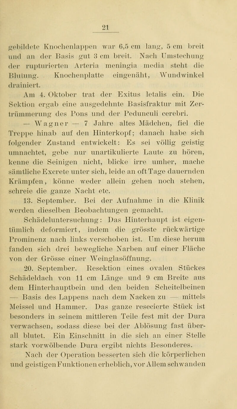 oebildoto Knochenlappen war 6,5 cm lang, 5 cm breit und an dei' Basis gut 3 cm breit. Nach Umstechung der rupturierten Arteria meningia media steht die Blutung. Knochenplattc eingenäht, Wundwinkel (l]-ainiert. Am 4. Oktober trat der Exitus letalis ein. Die Sektion ergab eine ausgedehnte Basisfraktur mit Zer- trümmerung des Pons und der Pedunculi cerebri. — Wagner — 7 Jahre altes Mädchen, fiel die Trepi)e hinab auf den Hinterkopf; danach habe sich folgender Zustand entwickelt: Es sei völlig geistig umnachtet, gebe nur unartikulierte Laute zu hören, kenne die Seinigen nicht, blicke irre umher, mache sämtliche Excrete unter sich, leide an oft Tage dauernden Krämpfen, könne weder allein gehen noch stehen, schreie die ganze Nacht etc. 13. September. Bei der Aufnahme in die Klinik werden dieselben Beobachtungen gemacht. Schädeluntersuchung: Das Hinterhaupt ist eigen- tümlich deformiert, indem die grösste rückwärtige Prominenz nach links verschoben ist. Um diese herum fanden sich drei bewegliche Narben auf einer Fläche von der Grösse einer Weingiasöffnung. 20. September. Resektion eines ovalen Stückes Schädeldach von 11 cm Länge und 9 cm Breite aus dem Hinterhauptbein und den beiden Scheitelbeinen — Basis des Lappens nach dem Nacken zu — mittels Meissel und Hammer. Das ganze resecierte Stück ist besonders in seinem mittleren Teile fest mit der Dura verwachsen, sodass diese bei der Ablösung fast über- all blutet. Ein Einschnitt in die sich an einer Stelle stark vorwölbende Dura ergibt nichts Besonderes. Nach der Operation besserten sich die körperlichen und geistigen Funktionen erheblich, vor Allem schwanden