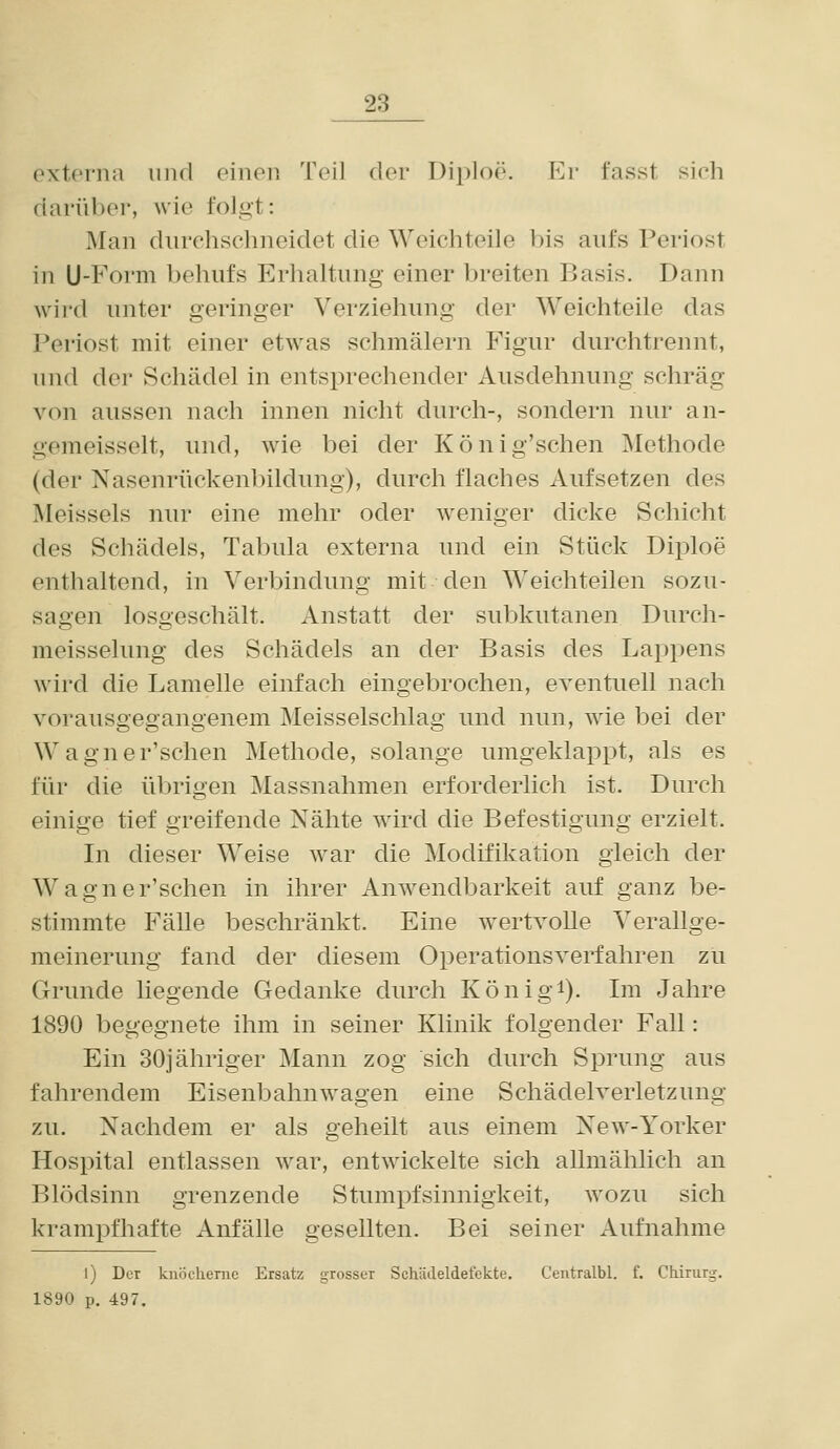 externa und einen Teil der Diplo(>. Ev t'asst sich dariiber, wie folgt: Man durchschneidet die Weich teile bis aufs Periost in U-Form behufs Erhaltung einer breiten Basis, Dann wi]-d unter geringer Verziehung der Weichteile das Periost mit einer etwas schmälern Figur durchtrennt, und der Schädel in entsprechender Ausdehnung schräg von aussen nach innen nicht durch-, sondern nur an- gemeisselt, und, wie bei der König'schen Methode (der Nasenrückenbildung), durch flaches Aufsetzen des Meisseis nur eine mehr oder weniger dicke Schicht des Schädels, Tabula externa und ein Stück Diploe enthaltend, in Verbindung mit den Weichteilen sozu- sagen losgeschält. Anstatt der subkutanen Durch- meisselung des Schädels an der Basis des Lappens wird die Lamelle einfach eingebrochen, eventuell nach vorausgegangenem Meisselschlag und nun, wie bei der Wagner'schen Methode, solange umgeklappt, als es für die übrigen Massnahmen erforderlich ist. Durch einige tief greifende Nähte Avird die Befestigung erzielt. In dieser Weise war die Modifikation gleich der Wagner'schen in ihrer Anwendbarkeit auf ganz be- stimmte Fälle beschränkt. Eine wertvolle Verallge- meinerung fand der diesem Operationsverfahren zu Grunde liegende Gedanke durch Königi). Ln Jahre 1890 begegnete ihm in seiner Klinik folgender Fall: Ein 30jähriger Mann zog sich durch Sprung aus fahrendem Eisenbahnwagen eine Schädelverletzung zu. Nachdem er als geheilt aus einem New-Yorker Hospital entlassen war, entwickelte sich allmählich an Blödsinn grenzende Stumpfsinnigkeit, wozu sich krampfhafte Anfälle gesellten. Bei seiner Aufnahme l) Der kiiöcliemc Ersatz grosser Schädeldefekte. Centralbl. f. Chirurg. 1890 p. 497.