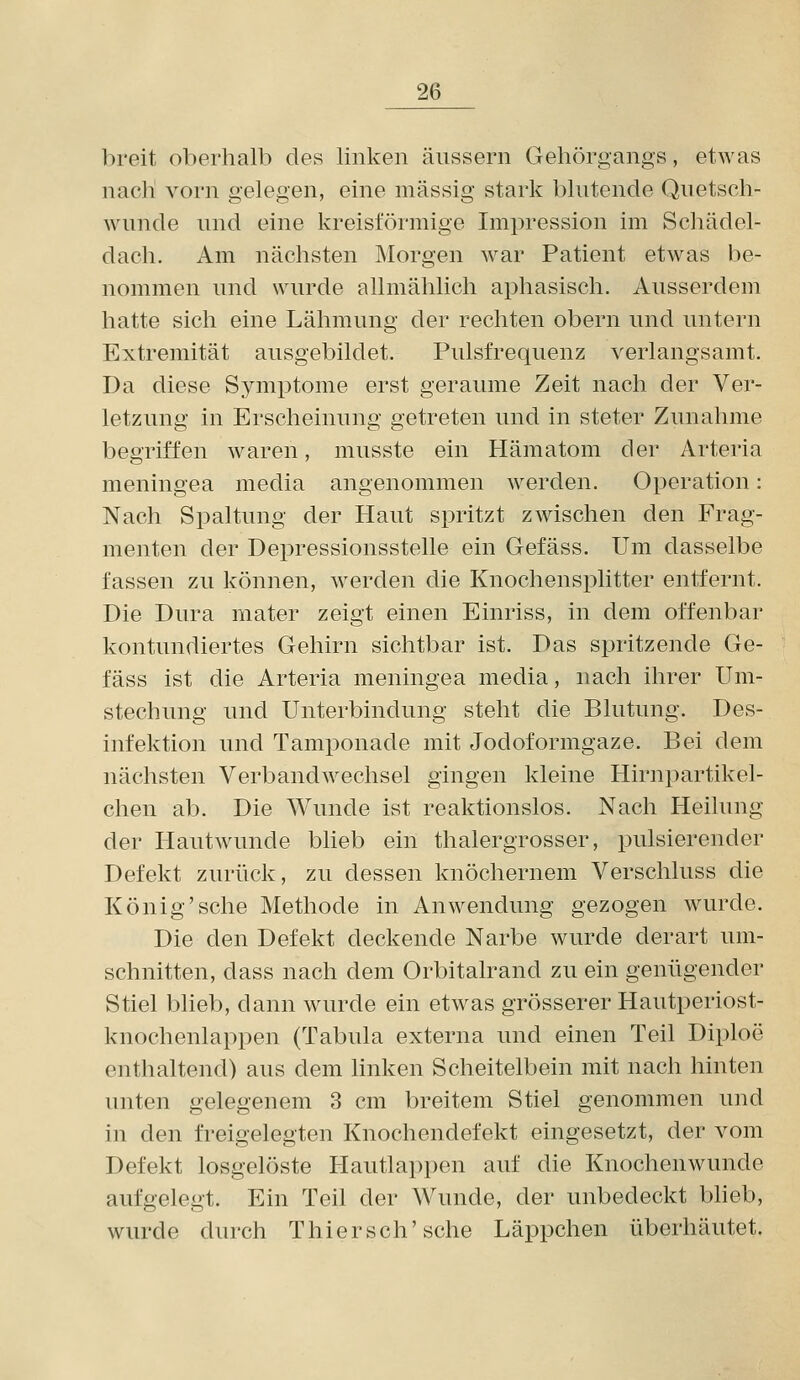 l:>reit oberhalb des linken änssern Gehörgangs, etwas nach vorn gelegen, eine massig stark blutende Quetsch- wunde und eine kreisförmige Imi^ression im Scliädel- dach. Am nächsten JMorgen war Patient etwas be- nommen und wurde allmählich aphasiseh. Ausserdem hatte sich eine Lähmung der rechten obern und untern Extremität ausgebildet. Pulsfrequenz verlangsamt. Da diese Symptome erst geraume Zeit nach der Ver- letzung in Erscheinung getreten und in steter Zunahme begriffen waren, musste ein Hämatom der Arteria meningea media angenommen werden. Operation: Nach Spaltung der Haut spritzt zwischen den Frag- menten der Depressionsstelle ein Gefäss. Um dasselbe fassen zu können, werden die Knochensplitter entfernt. Die Dura mater zeigt einen Einriss, in dem offenbar kontundiertes Gehirn sichtbar ist. Das spritzende Ge- fäss ist die Arteria meningea media, imch ihrer Um- stechung und Unterbindung steht die Blutung. Des- infektion und Tamponade mit Jodoformgaze. Bei dem nächsten Verbandwechsel gingen kleine Hirnpartikel- chen ab. Die Wunde ist reaktionslos. Nach Heilung der Hautwunde blieb ein thalergrosser, pulsierender Defekt zurück, zu dessen knöchernem Verschluss die König'sehe Methode in Anwendung gezogen wurde. Die den Defekt deckende Narbe wurde derart um- schnitten, dass nach dem Orbitalrand zu ein genügender Stiel blieb, dann wurde ein etwas grösserer Hautperiost- knochenlappen (Tabula externa und einen Teil Diploe enthaltend) aus dem linken Scheitelbein mit nach hinten unten gelegenem 3 cm breitem Stiel genommen und in den freigelegten Knochendefekt eingesetzt, der vom Defekt losgelöste Hautlappen auf die Knochenwunde aufgelegt. Ein Teil der Wunde, der unbedeckt bheb, wurde durch Thierseh'sehe Läppchen überhäutet.