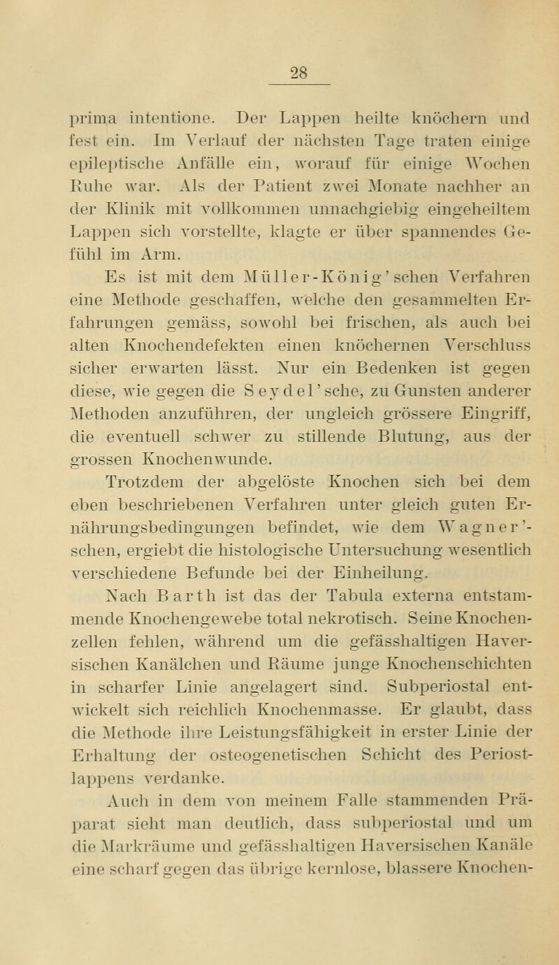 prima iiitentione. Der Lappen heilte knöchern und fest ein. Im Verlauf der nächsten Tage traten einige epileptische Anfälle ein, worauf für einige Wochen Ruhe war. Als der Patient zwei Monate nachher an der Klinik mit vollkommen unnachgiebig eingeheiltem Lappen sich vorstellte, klagte er über spannendes Ge- fühl im Arm. Es ist mit dem ]\I ü 11 e r - K ö n i g' sehen Verfahren eine Methode geschaffen, welche den gesammelten Er- fahrungen gemäss, sowohl bei frischen, als auch bei alten Knochendefekten einen knöchernen Verschluss sicher erwarten lässt. Nur ein Bedenken ist gegen diese, wie gegen die S ey del' sehe, zu Gunsten anderer Methoden anzuführen, der ungleich grössere Eingriff, die eventuell schwer zu stillende Blutung, aus der grossen Knochen wunde. Trotzdem der abgelöste Knochen sich bei dem eben beschriebenen Verfahren unter gleich guten Er- nährungsbedingungen befindet, wie dem W a g n e r '- sehen, ergiebt die histologische Untersuchung wesentlich verschiedene Befunde bei der Einheilung. Nach Barth ist das der Tabula externa entstam- mende Knochengewebe total nekrotisch. Seine Knochen- zellen fehlen, während um die gefässhaltigen Haver- sischen Kanälchen und Räume junge Knochenschichten in scharfer Linie angelagert sind. Subperiostal ent- wickelt sich reichlich Knochenmasse. Er glaubt, dass die ^Methode ilire Leistungsfähigkeit in erster Linie der Erhaltung der osteogenetischen Schicht des Periost- lappens verdanke. Auch in dem von meinem Falle stammenden Prä- parat sieht man deutlich, dass subperiostal und um die Markräume und gefässhaltigen Haversischen Kanäle eine scharf gegen das übrige kernlose, blassere Knochen-