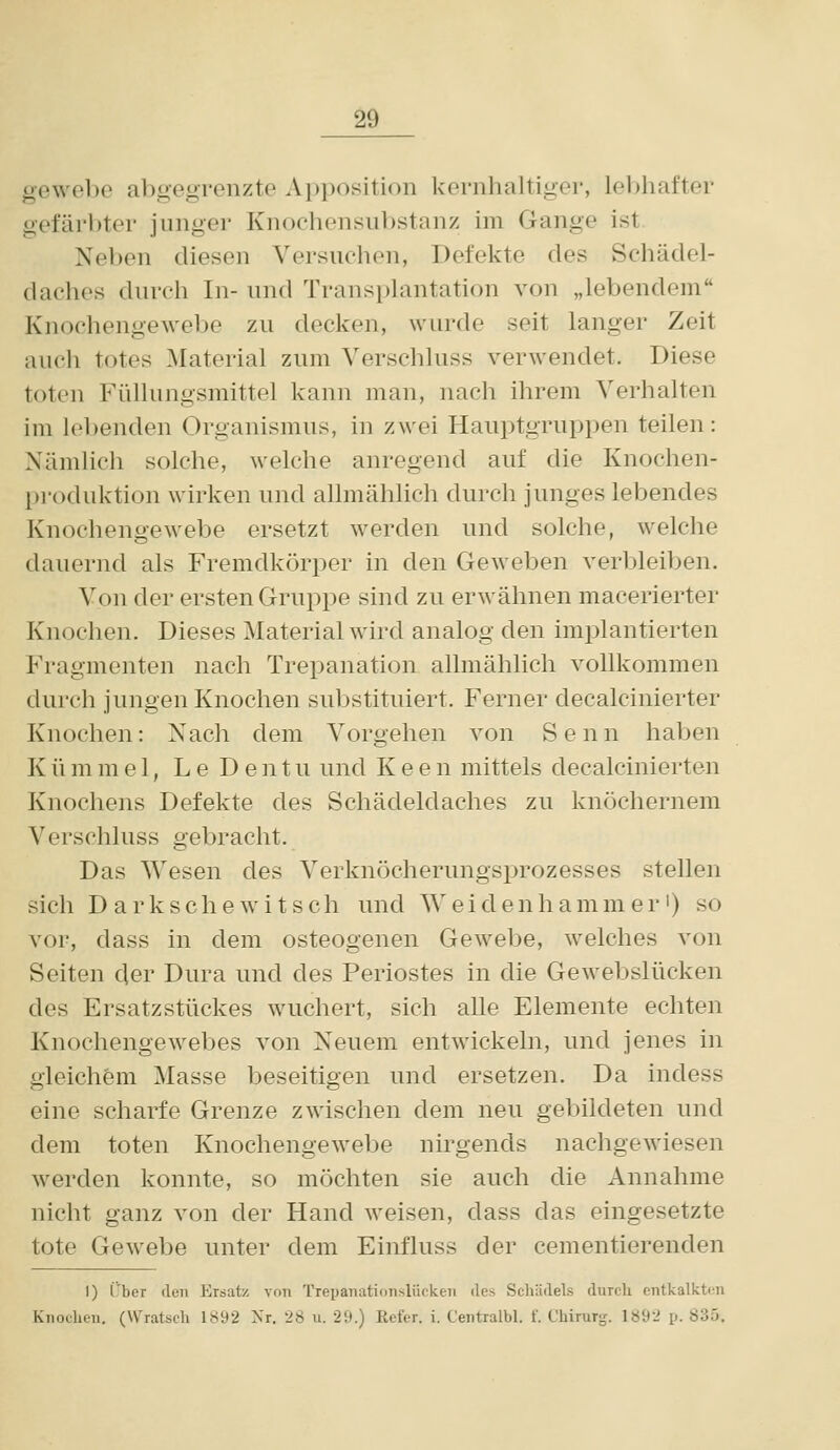 gewebe abgegrenzte Apposition kernhaltiger, leibhafter gefärbter junger Knochonsul)stanz im Gange ist Neben diesen Versuchen, Defekte des Schädel- daches durch In- und Transplantation von „lebendem Knochengewebe zu decken, wurde seit langer Zeit auch totes ^laterial zum Verschluss verwendet. Diese toten Füllungsmittel kann man, nach ihrem Verhalten im lebenden Organismus, in zwei Hauptgruppen teilen: Nämlich solche, welche anregend auf die Knochen- produktion wirken und allmählich durch junges lebendes Knochengewebe ersetzt werden und solche, welche dauernd als Fremdkörper in den Geweben A'erbleiben. Von der ersten Gruppe sind zu erwähnen macerierter Knochen. Dieses Material wird analog den implantierten Fragmenten nach Trepanation allmählich vollkommen durch jungen Knochen substituiert. Ferner decalcinierter Knochen: Nach dem Vorgehen von Senn haben K ü m m e 1, L e D e n t u und K e e n mittels decalcinierten Knochens Defekte des Schädeldaches zu knöchernem Verschluss gebracht. Das Wesen des Verknöcherungsprozesses stellen sich Darkschewitsch und Weidenhammer') so vor, dass in dem osteogenen Gewebe, welches von Seiten der Dura und des Periostes in die Gewebslücken des Ersatzstückes wuchert, sich alle Elemente echten Knochengewebes von Neuem entwickeln, und jenes in gleichem Masse beseitigen und ersetzen. Da indess eine scharfe Grenze zwischen dem neu gebildeten und dem toten Knochengewebe nirgends nachgewiesen werden konnte, so möchten sie auch die Annahme nicht ganz von der Hand weisen, dass das eingesetzte tote Gewebe unter dem Einfluss der cementierenden I) Cber den Ersatz von Trepanationslücken des Schädels durcli entkalkton Knochen, (Wratsch 1892 Nr. 28 u. 29.) Kefer. i. Centialbl. f. Chirurg. 1892 p. 835.