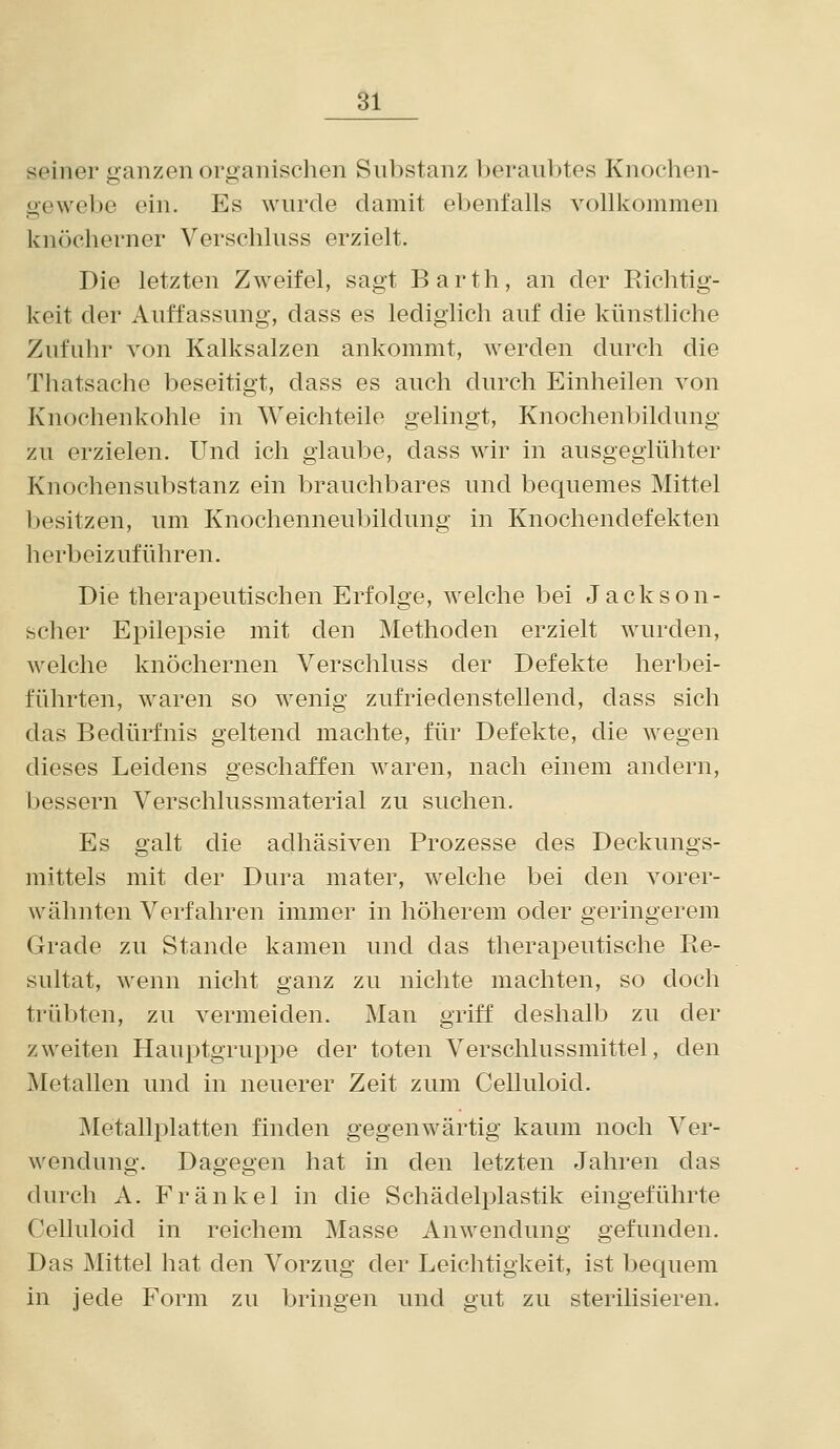 seiner ganzen organischen Snbstanz berauljtes Knochen- gewebe ein. Es wurde damit ebenfalls vollkommen knöcherner Verschluss erzielt. Die letzten Zweifel, sagt Barth, an der Richtig- keit der Auffassung, dass es lediglich auf die künstliche Zufuhr von Kalksalzen ankommt, werden durch die Thatsache beseitigt, dass es auch durch Einheilen von Knochenkohle in Weichteile gelingt, Knochenbildung zu erzielen. Und ich glaube, dass wir in ausgeglühter Knochensubstanz ein brauchbares und bequemes Mittel besitzen, um Knochenneubildung in Knochendefekten herbeizuführen. Die therapeutischen Erfolge, welche bei Jackson- scher Epilepsie mit den Methoden erzielt wurden, welche knöchernen Verschluss der Defekte herbei- führten, waren so wenig zufriedenstellend, dass sich das Bedürfnis geltend machte, für Defekte, die wegen dieses Leidens geschaffen waren, nach einem andern, bessern Verschlussmaterial zu suchen. Es galt die adhäsiven Prozesse des Deckungs- mittels mit der Dura mater, welche bei den A^orer- wähnten Verfahren immer in höherem oder geringerem Grade zu Stande kamen und das therapeutische Re- sultat, wenn nicht ganz zu nichte machten, so doch trübten, zu vermeiden. Man griff deshalb zu der zweiten Hauptgruppe der toten Verschlussmittel, den Metallen und in neuerer Zeit zum Celluloid. Metallj^latten finden gegenwärtig kaum noch Ver- wendung. Dagegen hat in den letzten Jahren das durch A. Fränkel in die Schädelplastik eingeführte Celluloid in reichem Masse Anwendung gefunden. Das Mittel hat den Vorzug der Leichtigkeit, ist bequem in jede Form zu bringen und gut zu sterilisieren.