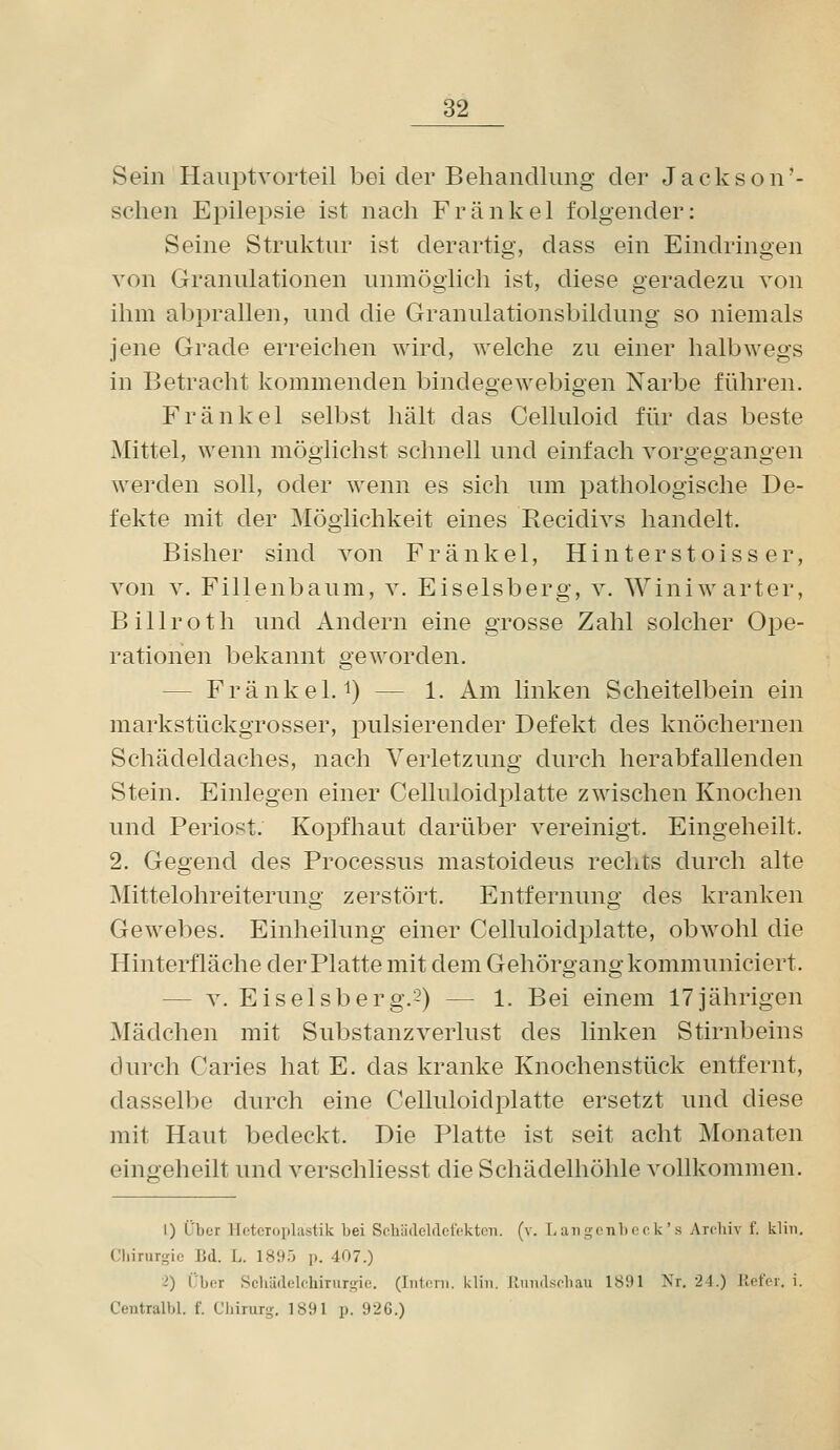 Sein Hauptvorteil bei der Behandlung der Jackson'- schen Epilepsie ist nach Frankel folgender: Seine Struktur ist derartig, dass ein Eindringen von Granulationen unmöglich ist, diese geradezu von ihm abprallen, und die Granulationsbildung so niemals jene Grade erreichen wird, welche zu einer halbwegs in Betracht kommenden bindegewebigen Narbe führen. Frank el selbst hält das Celluloid für das beste Mittel, wenn möglichst schnell und einfach vorgegangen werden soll, oder wenn es sich um pathologische De- fekte mit der Möglichkeit eines Recidivs handelt. Bisher sind von Fränkel, Hinterstoiss er, von V. Fillenbaum, v. Eiseisberg, v. Winiwarter, Billroth und Andern eine grosse Zahl solcher Ope- rationen bekannt geworden. — Fränkel.^) — 1. Am linken Scheitelbein ein markstückgrosser, pulsierender Defekt des knöchernen Schädeldaches, nach Verletzung durch herabfallenden Stein. Einlegen einer Celluloidplatte zwischen Knochen und Periost. Kopfhaut darüber vereinigt. Eingeheilt. 2. Gegend des Processus mastoideus rechts durch alte Mittelohreiterung zerstört. Entfernung des kranken Gewebes. Einheilung einer Celluloidplatte, obwohl die Hinterfläche der Platte mit dem Gehörgang kommuniciert. — V. Eiselsberg.2) — 1. Bei einem 17jährigen Mädchen mit Substanzverlust des linken Stirnbeins durch Caries hat E. das kranke Knochenstück entfernt, dasselbe durch eine Celluloidplatte ersetzt und diese mit Haut bedeckt. Die Platte ist seit acht Monaten eingeheilt und verschliesst die Schädelhöhle vollkommen. 1) L'ber lleteroplastik bei SohiiAclflcioktoii. (v. l,aiigcnl)or k's Archiv f. klin. Chirurgie Bd. L. 1895 p. 407.) 2) Über Scliädelchirurgie. (Iiitcnii. klin. JlniiAsrbau 1891 Nr. 24.) Jiefer. i. Centralbl. f. Chirurg. 1891 p. 926.)