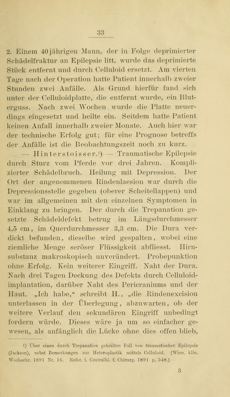 2. Einem 40jährigen Mann, der in Folge deprimierter Sehädelfraktnr an Epilepsie litt, wnrde das deprimierte Stück entfernt nnd durch Celluloid ersetzt. Am vierten Tage nach der Operation hatte Patient innerhall) zweier Stunden zAvei Anfälle. Als Grund hierfür fand sich unter der Celluloidplatte, die entfernt wurde, ein Blut- erguss. Nach zwei Wochen wurde die Platte neuer- dings eingesetzt und heilte ein. Seitdem hatte Patient keinen Anfall innerhalb zweier Monate. Auch hier war der technische Erfolg gut; für eine Prognose betreffs der Anfälle ist die Beobachtungszeit noch zu kurz. — Hinterstoisser.')— Traumatische Epilepsie durch Sturz vom Pferde vor drei Jahren. Kompli- zierter Schädelbruch. Heilung mit Depression. Der Ort der angenommenen Rindenlaesion war durch die Depressionsstelle gegeben (oberer Scheitellappen) und war im allgemeinen mit den einzelnen Symptomen in Einklang zu bringen. Der durch die Trepanation ge- setzte Schädeldefekt betrug im Längsdurchmesser 4,5 cm, im Querdurchmesser 3,3 cm. Die Dura ver- dickt befunden, dieselbe wird gespalten, wobei eine ziemliche Menge seröser Flüssigkeit abfliesst. Hirn- substanz makroskopisch unverändert. Probepunktion ohne Erfolg. Kein weiterer Eingriff. Naht der Dura. Nach drei Tagen Deckung des Defekts durch Celluloid- implantation, darüber Naht des Pericraniums und der Haut. „Ich habe, schreibt H., „die Rindenexcision unterlassen in der Überlegung, abzuwarten, ob der weitere Verlauf den sekundären Eingriff unbedingt fordern würde. Dieses wäre ja um so einfacher ge- wesen, als anfänglich die Lücke ohne dies offen blieb. 1) über einen durch. Trepanation geheilten Fall von traumatischer Epilepsie (Jackson), nebst Bemerkungen zur Heteroplastik mittels Celluloid. (Wien. klin. Wochschr. 1891 Nr. 16. Refer. i. Centralbl. f. Chirurg. 1891 p, 548.)