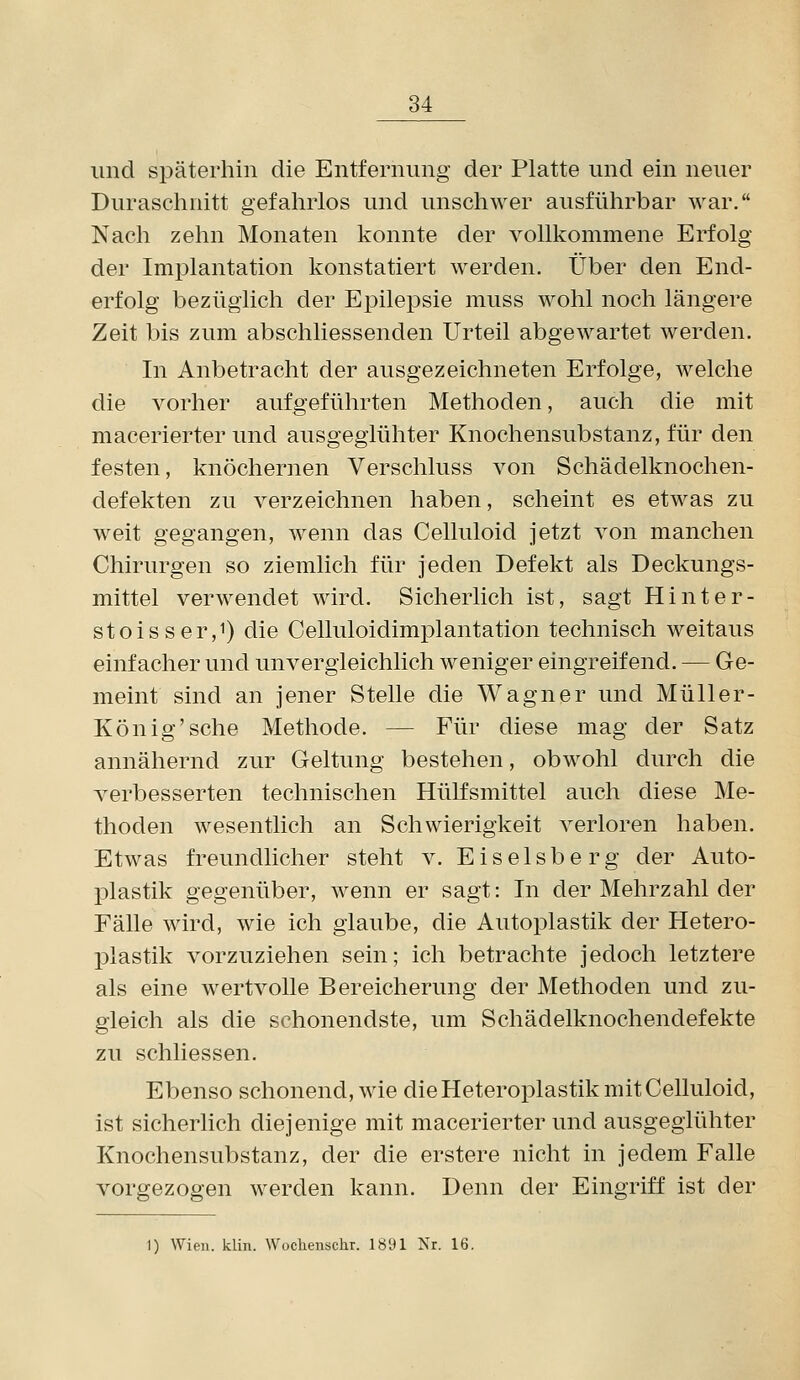 und späterhin die Entfernung der Platte und ein neuer Duraschnitt gefahrlos und unschwer ausführbar war. Nach zehn Monaten konnte der vollkommene Erfolg der Implantation konstatiert werden. Über den End- erfolg bezüglich der Epilepsie muss wohl noch längere Zeit bis zum abschliessenden Urteil abgewartet werden. In Anbetracht der ausgezeichneten Erfolge, welche die vorher aufgeführten Methoden, auch die mit macerierter und ausgeglühter Knochensubstanz, für den festen, knöchernen Verschluss von Schädelknochen- defekten zu verzeichnen haben, scheint es etwas zu weit gegangen, wenn das Celluloid jetzt von manchen Chirurgen so ziemlich für jeden Defekt als Deckungs- mittel verwendet wird. Sicherlich ist, sagt Hinter- stoisser,!) die Celluloidimplantation technisch weitaus einfacher und unvergleichlich weniger eingreifend. — Ge- meint sind an jener Stelle die Wagner und Müller- König'sehe Methode. — Für diese mag der Satz annähernd zur Geltung bestehen, obwohl durch die verbesserten technischen Hülfsmittel auch diese Me- thoden wesentlich an Schwierigkeit verloren haben. Etwas freundlicher steht v. Eiseisberg der Auto- plastik gegenüber, wenn er sagt: In der Mehrzahl der Fälle wird, wie ich glaube, die Autoplastik der Hetero- plastik vorzuziehen sein; ich betrachte jedoch letztere als eine wertvolle Bereicherung der Methoden und zu- gleich als die schonendste, um Schädelknochendefekte zu schliessen. Ebenso schonend, wie die Heteroplastik mit Celluloid, ist sicherlich diejenige mit macerierter und ausgeglühter Knochensubstanz, der die erstere nicht in jedem Falle vorgezogen werden kann. Denn der Eingriff ist der 1) Wien. klin. Woclienschr. 1891 Nr. 16.