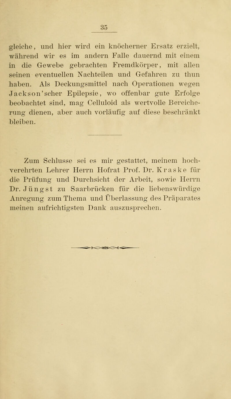 gleiche, und hier wird ein knöclierner Ersatz erzielt, während wir es im andern Falle dauernd mit einem in die Gewebe gebrachten Fremdkörper, mit allen seinen eventuellen Nachteilen und Gefahren zu thun haben. Als Deckungsmittel nach Operationen wegen Jackson'scher Epilepsie, wo offenbar gute Erfolge beobachtet sind, mag Celluloid als wertvolle Bereiche- rung dienen, aber auch vorläufig auf diese beschränkt bleiben. Zum Schlüsse sei es mir gestattet, meinem hoch- verehrten Lehrer Herrn Hofrat Prof. Dr. K r a s k e für die Prüfung und Durchsicht der Arbeit, sowie Herrn Dr. Jüngst zu Saarbrücken für die liebenswürdige Anregung zum Thema und Überlassung des Präparates meinen aufrichtigsten Dank auszusprechen.