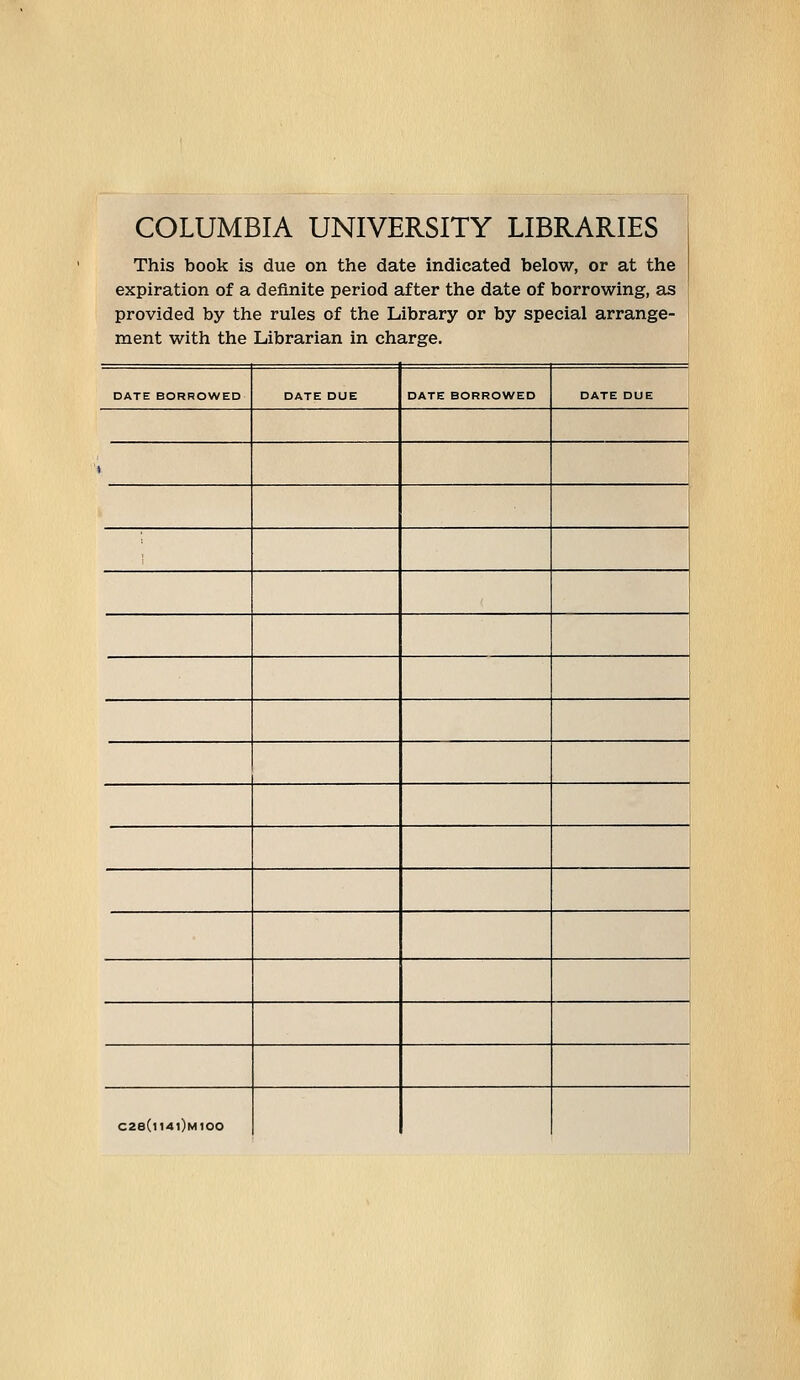 COLUMBIA UNIVERSITY LIBRARIES This book is due on the date indicated below, or at the expiration of a definite period after the date of borrowing, a^ provided by the rules of the Library or by special arrange- ment with the Librarian in Charge. DATE BORROWED DATE DUE DATE BORROWED DATE DUE 1 C2e(l14l)M100