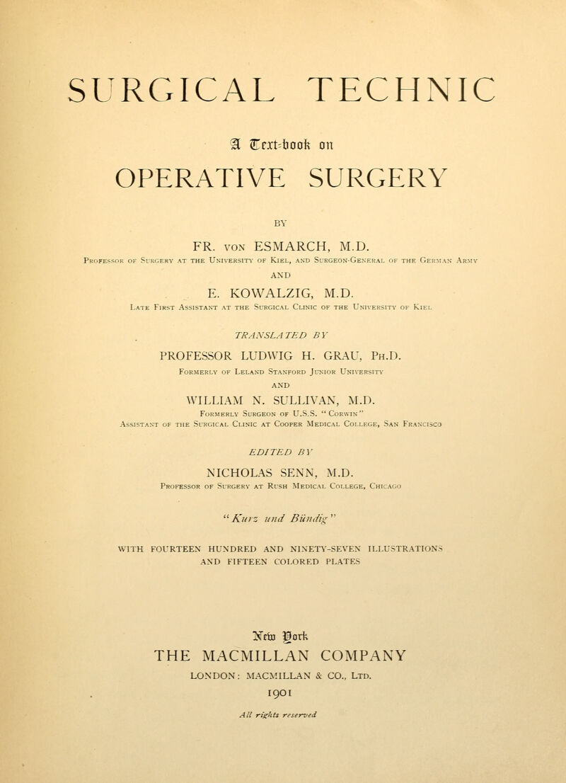 H Crxt^troofe on OPERATIVE SURGERY BY FR. VON ESMARCH, M.D. Professor of Surgery at the University of Kiel, and Surgeon-General of the German Army AND E. KOWALZIG, M.D. Late First Assistant at the Surgical Clinic of the Universit\' of Kiel TRANSLATED BY PROFESSOR LUDWIG H. GRAU, Ph.D. Formerly of Leland Stanford Junior University- AND WILLIAM N. SULLIVAN, M.D. Formerly Surgeon of U.S.S. Corwin Assistant of the Surgical Clinic at Cooper Medical College, San Francisco EDITED BY NICHOLAS SENN, M.D. Professor of Surgery at Rush Medical College, Chicago '■'■ Kurz unci BiiIIdig' WITH FOURTEEN HUNDRED AND NINETY-SEVEN ILLUSTRATIONS AND FIFTEEN COLORED PLATES THE MACMILLAN COMPANY LONDON: MACMILLAN & CO., Ltd. I9OI All rights reserved