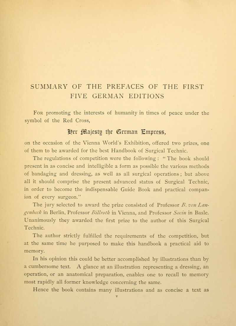 SUMMARY OF THE PREFACES OF THE FIRST FIVE GERMAN EDITIONS For promoting the interests of humanity in times of peace under the symbol of the Red Cross, p!rr iHajrst^ tijc ^rrman Empress, on the occasion of the Vienna World's Exhibition, offered two prizes, one of them to be awarded for the best Handbook of Surgical Technic. The regulations of competition were the following :  The book should present in as concise and intelligible a form as possible the various methods of bandaging and dressing, as well as all surgical operations ; but above all it should comprise the present advanced status of Surgical Technic, in order to become the indispensable Guide Book and practical compan- ion of every surgeon. The jury selected to award the prize consisted of Professor B. von Lan- genbeck in Berlin, Professor Billroth in Vienna, and Professor Socin in Basle. Unanimously they awarded the first prize to the author of this Surgical Technic. The author strictly fulfilled the requirements of the competition, but at the same time he purposed to make this handbook a practical aid to memory. In his opinion this could be better accomplished by illustrations than by a cumbersome text. A glance at an illustration representing a dressing, an operation, or an anatomical preparation, enables one to recall to memory most rapidly all former knowledge concerning the same. Hence the book contains manv illustrations and as concise a text as