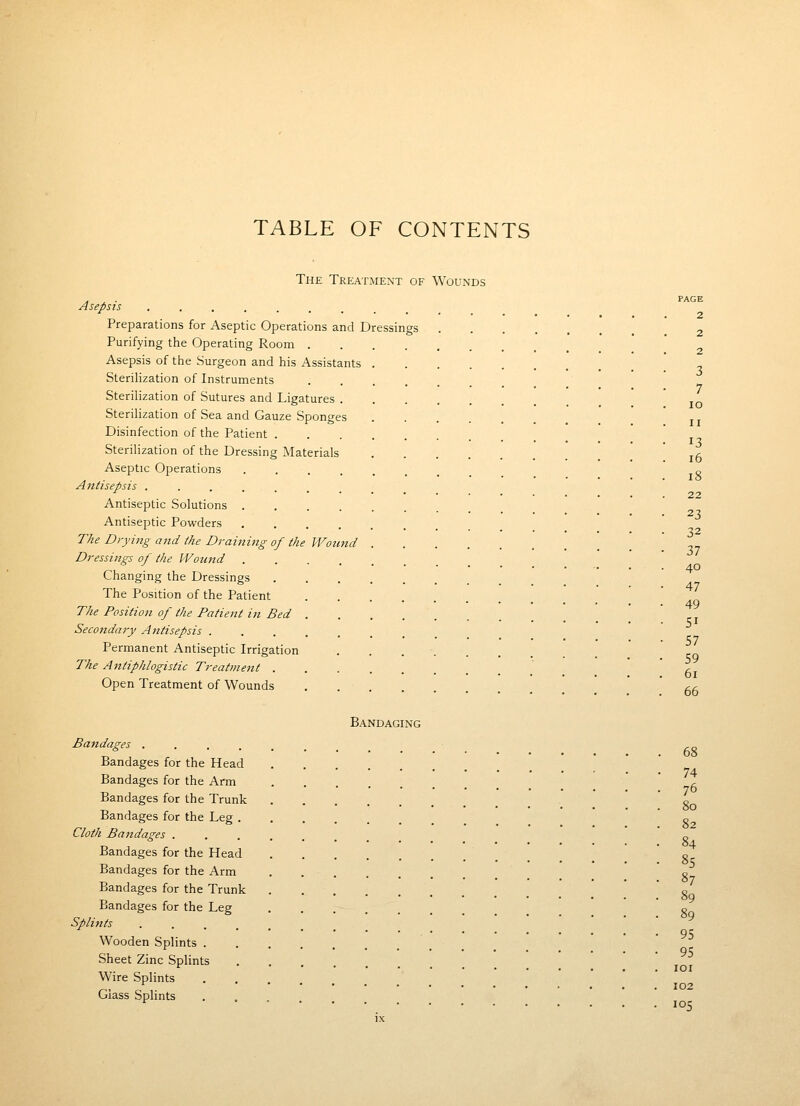 TABLE OF CONTENTS The Treatment of Wounds . , . PAGE Asepsis ......... Preparations for Aseptic Operations and Dressings 2 Purifying the Operating Room Asepsis of the Surgeon and his Assistants Sterihzation of Instruments Sterilization of Sutures and Ligatures Sterihzation of Sea and Gauze Sponges Disinfection of the Patient . 13 Sterilization of the Dressing Materials j^ Aseptic Operations ... o Antisepsis ....... Antiseptic Solutions . . •••••••.. 23 Antiseptic Powders The Drying a7id the Draining of the Wound Dressings of the Wound Changing the Dressings The Position of the Patient The Position of the Patient in Bed Secondary Antisepsis Permanent Antiseptic Irrigation . . . ■ The Antiphlogistic Treatmejit  * 61 Open Treatment of Wounds gg Bandaging Bandages ....... /-o Bandages for the Head Bandages for the Arm ' . Bandages for the Trunk * * o Bandages for the Leg ' c Cloth Bandages ....... o Bandages for the Head _ _ ' ?,c Bandages for the Arm o Bandages for the Trunk .' '  8q Bandages for the Leg * So Splints ••..... Wooden Splints Sheet Zinc Splints '.'.'' loi Wire Splints . . Glass Splints ^ 105