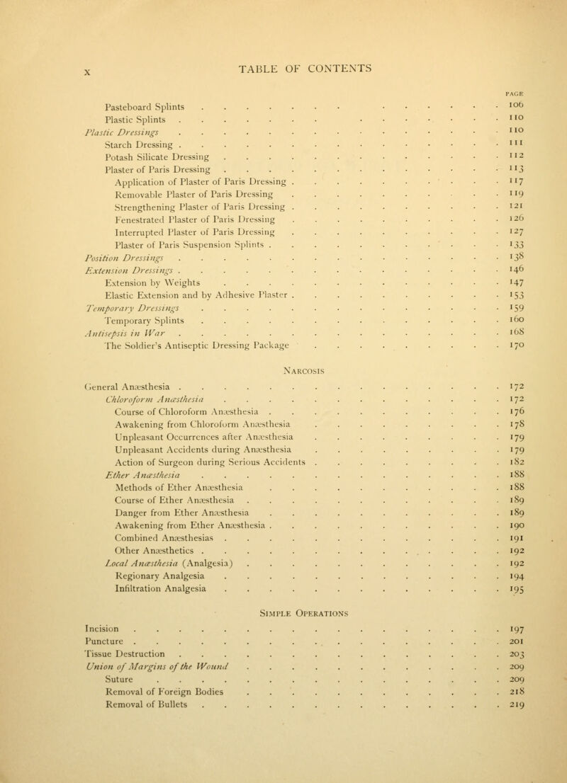 Pasteboard Splints Plastic Splints Plastic Dressings Starch Dressing . Potash Silicate Dressing Plaster of Paris Dressing Application of Plaster of Paris Dressing Removable Plaster of Paris Dressing Strengthening Plaster of Paris Dressing Fenestrated Plaster of Paris Dressing Interrupted Plaster of Paris Dressing Plaster of Paris Suspension Splints . Position Dressings Extension Dressings . Extension by Weights Elastic Extension and by Adhesive Plaster Temporary Dressings Temporary Splints Antisepsis in War The Soldier's Antiseptic Dressing Package PAGE 106 no no III 112 3 117 119 121 126 127 133 138 146 147 •53 159 160 168 170 Narcosis General Anesthesia ...... Chloroform Antcsthesia .... Course of Chloroform .An.^sthesia . Awakening from Chloroform Aneesthesia Unpleasant Occurrences after Anesthesia Unpleasant Accidents during Anaesthesia Action of Surgeon during Serious Accidents Ether Anasthesia .... Methods of Ether Anesthesia Course of Ether Anesthesia Danger from Ether Anesthesia Awakening from Ether Anesthesia . Combined Anesthesias Other Anesthetics . Local Ancesthesia (Analgesia) Regionary Analgesia Infiltration Analgesia 172 172 176 178 179 179 182 188 188 190 191 192 192 194 195 Si.MPLE Operations Incision ................. 197 Puncture ................. 201 Tissue Destruction ............... 203 Union of Margins of the Wound ............ 209 Suture ................ 209 Removal of Foreign Bodies ............ 218 Removal of Bullets 219