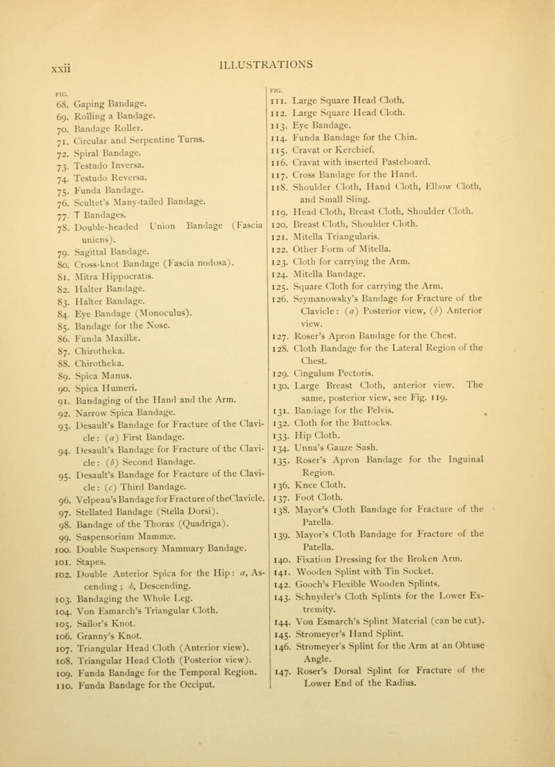 xxu FIG. 68. 69. 70. 71- 72. 73- 74- 75- 76. 77- 78. 79- 80. 81. 82. 83- 84. 85- 86. 87. 88. 89. 90. 91. 92. 93- 94- 95- 96. 97- 98. 99- 100. lOI. 102. 103. 104. 105. 106, 107. 108, 109, no Gaping Bandage. Rolling a Bandage. Bandage Roller. Circular and Serpentine Turns. Spiral Bandage. Testudo Inversa. Testudo Reversa. Funda Bandage. Scultet's Many-tailed Bandage. T Bandages. Double-headed Union Bandage (Fascia uniens). Sagittal Bandage. Cross-knot Bandage (Fascia nodosa). Mitra Hippocratis. Halter Bandage. Halter Bandage. Eye Bandage (Monoculus). Bandage for the Nose. Funda Maxillse. Chirotheka. Chirotheka. Spica Manus. Spica Humeri. Bandaging of the Hand and the Arm. Narrow Spica Bandage. Desault's Bandage for Fracture of the Clavi- cle : (a) First Bandage. Desault's Bandage for Fracture of the Clavi- cle : (d) Second Bandage. Desault's Bandage for Fracture of the Clavi- cle : (c) Third Bandage. Velpeau's Bandage for Fracture of theClavicle. Stellated Bandage (Stella Dorsi). Bandage of the Thorax (Quadriga). Suspensorium Mammae. Double Suspensory Mammary Bandage. Stapes. Double Anterior Spica for the Hip: a. As- cending ; d. Descending. Bandaging the Whole Leg. Von Esmarch's Triangular Cloth. Sailor's Knot. Granny's Knot. Triangular Head Cloth (Anterior view). Triangular Head Cloth (Posterior view). Funda Bandage for the Temporal Region. Funda Bandage for the Occiput. FIG. III. 112. 3- 114. 5- 116. 117. 118. 119. 120. 121. 122. 123. 124. 125- 126. 127. 128. 129. 130. 131- 132. ^33- 134. 135- 136. 137- 138. 139- 140. 141. 142. 143- 144, I45' 146, 147, Large Square Head Cloth. Large Square Head Cloth. Eye Bandage. Funda Bandage for the Chin. Cravat or Kerchief. Cravat with inserted Pasteboard. Cross Bandage for the Hand. Shoulder Cloth, Hand Cloth, Elbow Cloth, and Small Sling. Head Cloth, Breast Cloth, Shoulder Cloth. Breast Cloth, Shoulder Cloth. Mitella Triangularis. Other Form of Mitella. Cloth for carrying the Arm. Mitella Bandage. Square Cloth for carrying the Arm. Szymanowsky's Bandage for Fracture of the Clavicle: (a) Posterior view, (/') Anterior view. Roser's Apron Bandage for the Chest. Cloth Bandage for the Lateral Region of the Chest. Cingulum Pectoris. Large Breast Cloth, anterior view. The same, posterior view, see Fig. 119. Bandage for the Pelvis. , Cloth for the Buttocks. Hip Cloth. Unna's Gauze Sash. Roser's Apron Bandage for the Inguinal Region. Knee Cloth. Foot Cloth. Mayor's Cloth Bandage for Practure of the Patella. Mayor's Cloth Bandage for Fracture of the Patella. Fixation Dressing for the Broken Arm. Wooden Splint with Tin Socket. Gooch's Flexible Wooden Splints. Schnyder's Cloth Splints for the Lower Ex- tremity. Von Esmarch's Splint Material (can be cut). Stromeyer's Hand Splint. Stromeyer's Splint for the Arm at an Obtuse Angle. Roser's Dorsal Splint for Fracture of the Lower End of the Radius.