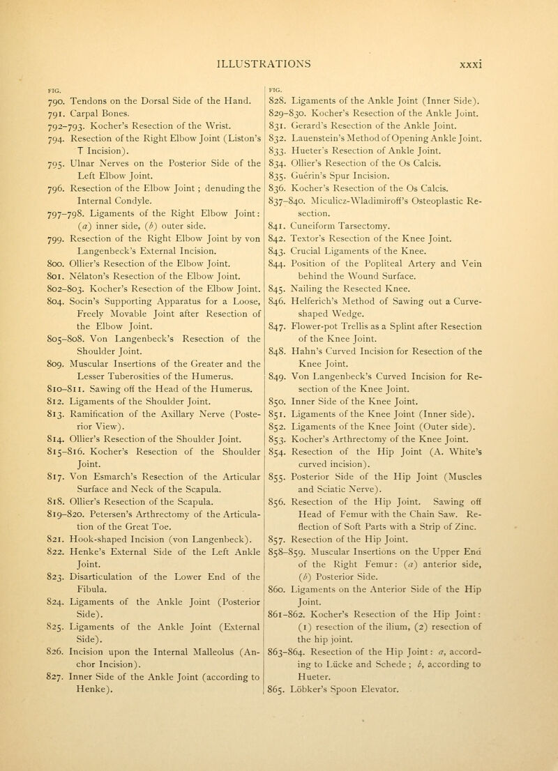 FIG. I 790. Tendons on the Dorsal Side of the Hand. 791. Carpal Bones. 792-793. Kocher's Resection of the Wrist. 794. Resection of the Right Elbow Joint (Liston's T Incision). 795. Ulnar Nerves on the Posterior Side of the Left Elbow Joint. 796. Resection of the Elbow Joint ; denuding the Internal Condyle. 797-798. Ligaments of the Right Elbow Joint: («) inner side, (^b) outer side. 799. Resection of the Right Elbow Joint by von Langenbeck's External Incision. 800. OUier's Resection of the Elbow Joint. 801. Nekton's Resection of the Elbow Joint. 802-803. Kocher's Resection of the Elbow Joint. 804. Socin's Supporting Apparatus for a Loose, Freely Movable Joint after Resection of the Elbow Joint. 805-808. Von Langenbeck's Resection of the Shoulder Joint. 809. Muscular Insertions of the Greater and the Lesser Tuberosities of the Humerus. 810-811. Sawing off the Head of the Humerus. 812. Ligaments of the Shoulder Joint. 813. Ramification of the Axillary Nerve (Poste- rior View). 814. Ollier's Resection of the Shoulder Joint. 815-816. Kocher's Resection of the Shoulder Joint. 817. Von Esmarch's Resection of the Articular Surface and Neck of the Scapula. 818. Ollier's Resection of the Scapula. 819-820. Petersen's Arthrectomy of the Articula- tion of the Great Toe. 821. Hook-shaped Incision (von Langenbeck). 822. Henke's External Side of the Left Ankle Joint. 823. Disarticulation of the Lower End of the Fibula. 824. Ligaments of the Ankle Joint (Posterior Side). S25. Ligaments of the Ankle Joint (External Side). 826. Incision upon the Internal Malleolus (An- chor Incision). 827. Inner Side of the Ankle Joint (according to Henke). 828. Ligaments of the Ankle Joint (Inner Side). 829-830. Kocher's Resection of the Ankle Joint. 831. Gerard's Resection of the Ankle Joint. 832. Lauenstein's Method of Opening Ankle Joint. 833. Hueter's Resection of Ankle Joint. 834. Ollier's Resection of the Os Calcis. 835. Guerin's Spur Incision. 836. Kocher's Resection of the Os Calcis. 837-840. Miculicz-Wladimiroff's Osteoplastic Re- section. 841. Cuneiform Tarsectomy. 842. Textor's Resection of the Knee Joint. 843. Crucial Ligaments of the Knee. 844. Position of the Popliteal Artery and Vein behind the Wound Surface. 845. Nailing the Resected Knee. 846. Helferich's Method of Sawing out a Curve- shaped Wedge. 847. Flower-pot Trellis as a Splint after Resection of the Knee Joint. 848. Hahn's Curved Incision for Resection of the Knee Joint. 849. Von Langenbeck's Curved Incision for Re- section of the Knee Joint. 850. Inner Side of the Knee Joint. 851. Ligaments of the Knee Joint (Inner side). 852. Ligaments of the Knee Joint (Outer side). 853. Kocher's Arthrectomy of the Knee Joint. 854. Resection of the Hip Joint (A. White's curved incision). 855. Posterior Side of the Hip Joint (Muscles and Sciatic Nerve). 856. Resection of the Hip Joint. Sawing off Head of Femur with the Chain Saw. Re- flection of Soft Parts with a Strip of Zinc. 857. Resection of the Hip Joint. 858-859. Muscular Insertions on the Upper End of the Right Femur: {a) anterior side, (/;) Posterior Side. 860. Ligaments on the Anterior Side of the Hip Joint. 861-862. Kocher's Resection of the Hip Joint: (i) resection of the ilium, (2) resection of the hip joint. 863-864. Resection of the Hip Joint: a, accord- ing to Liicke and Schede ; b, according to Hueter. 865. Lobker's Spoon Elevator.