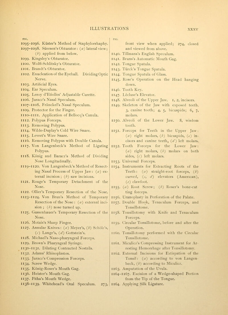 1095-1096. Kiister's Method of Staphylorrhaphy. 1097-1098. Siiersen's Obturator : (a) lateral view; {b) applied from below. 1099. Kingsley'5 Obturator. 1100. Wolfil-Schlitsky's Obturator. iioi. Brandt's Obturator. 1102. Enucleation of the Eyeball. Dividing Optic Xerve. 1103. Artificial Eyes. 1104. Ear Speculum. 1105. Leroy d'Etiolles' Adjustable Curette. 1106. Juracz's Nasal Speculum. I107-I108. Franckel's Nasal Speculum. 1109. Protector for the Finger. II10—nil. Application of Bellocq's Canula. 1112. Polypus Forceps. 1113. Removing Polypus. 1114. Wilde-Duplay's Cold Wire Snare. 1115. Levret's Wire Snare. 1116. Removing Polypus with Double Canula. 1117. Von Langenbeck's Method of Ligating Polypus. 1118. Konig and Baracz's Method of Dividing Nose Longitudmally. 1119-1120. Von Langenbeck's Method of Resect- ing Nasal Process of Upper Jaw : (rt) ex- ternal incision ; (^b) saw incisions. 1121. Rouge's Temporary Detachment of the Nose. 1122. Ollier's Temporary Resection of the Nose. 1123-1124. Von Brun's Method of Temporary Resection of the Nose : {a) external inci- sion ; {b) nose turned up. 1125. Gussenbauer's Temporary Resection of the Nose. 1126. ^lotais's Sharp Finger. 1127. Annular Knives: {a) Meyer's, {b) Scholz's, (c) Lange's, (a') Gottstein's. 1128. Michael's Naso-pharyngeal Forceps. 1129. Brown's Pharyngeal Syringe. I130-1131. Dilating Contracted Nostrils. 1132. Adams' Rhinopiastos. 1133. Juracz's Compression Forceps. 1134. Screw Wedge. 1135. Konig-Roser's Mouth Gag. 1136. Heister's Mouth Gag. 1137. Pitha's Mouth Wedge. 1138-1139. Whitehead's Oral Speculum. 273, front view when applied; 274, closed and viewed from above. 1140. Tillmans's English Speculum. 1141. Bruns's Automatic Mouth Gag. 1142. Tongue Spatula. 1143. Tiirck's Tongue Spatula. 1144. Tongue Spatula of Glass. 1145. Rose's Operation on the Head hanging down. 1146. Tooth Key. 1147. Lecluse'b Elevator. 1148. Alveoli of the Upper Jaw. i, 2, incisors. 1149. Skeleton of the Jaw with exposed teeth. 3, canine tooth; 4, 5, bicuspids; 6, 7, molars. 1150. Alveoli of the Lower Jaw. 8, wisdom tooth. 1151. Forceps for Teeth in the Upper Jaw: (a) right molars, (^b) bicuspids, (c) in- cisors and canine teeth, (1/) left molars. 1152. Tooth Forceps for the Lower Jaw: («) right molars, (^b) molars on both sides, (f) left molars. 1153. L'niversal Forceps. 1154. Instruments for Extracting Roots of the Teeth: (<?) straight-root forceps, ((^) curved, (<r, d) elevators (American), (if) clawfoot. 1155. (a) Root Screw; (1^) Roser's bone-cut ting forceps. 1156. Uranoplasty in Perforation of the Palate. 1157. Double Hook, Tenaculum Forceps, and Tonsillotome. 1158. Tonsillotomy with Knife and Tenaculum Forceps. 1159. Circular Tonsillotome, before and after the Operation. 1160. Tonsillotomy performed with the Circular Tonsillotome. 1161. Miculicz's Compressing Instrument for Ar- resting Hemorrhage after Tonsillotomy. 1162. External Incisions for Extirpation of the Tonsil: {a) according to von Langen- beck, {b) according to Miculicz. 1163. Amputation of the Uvula. 1164-1167. Excision of a Wedge-shaped Portion from the Tip of the Tongue. 1164. Applying Silk Ligature.