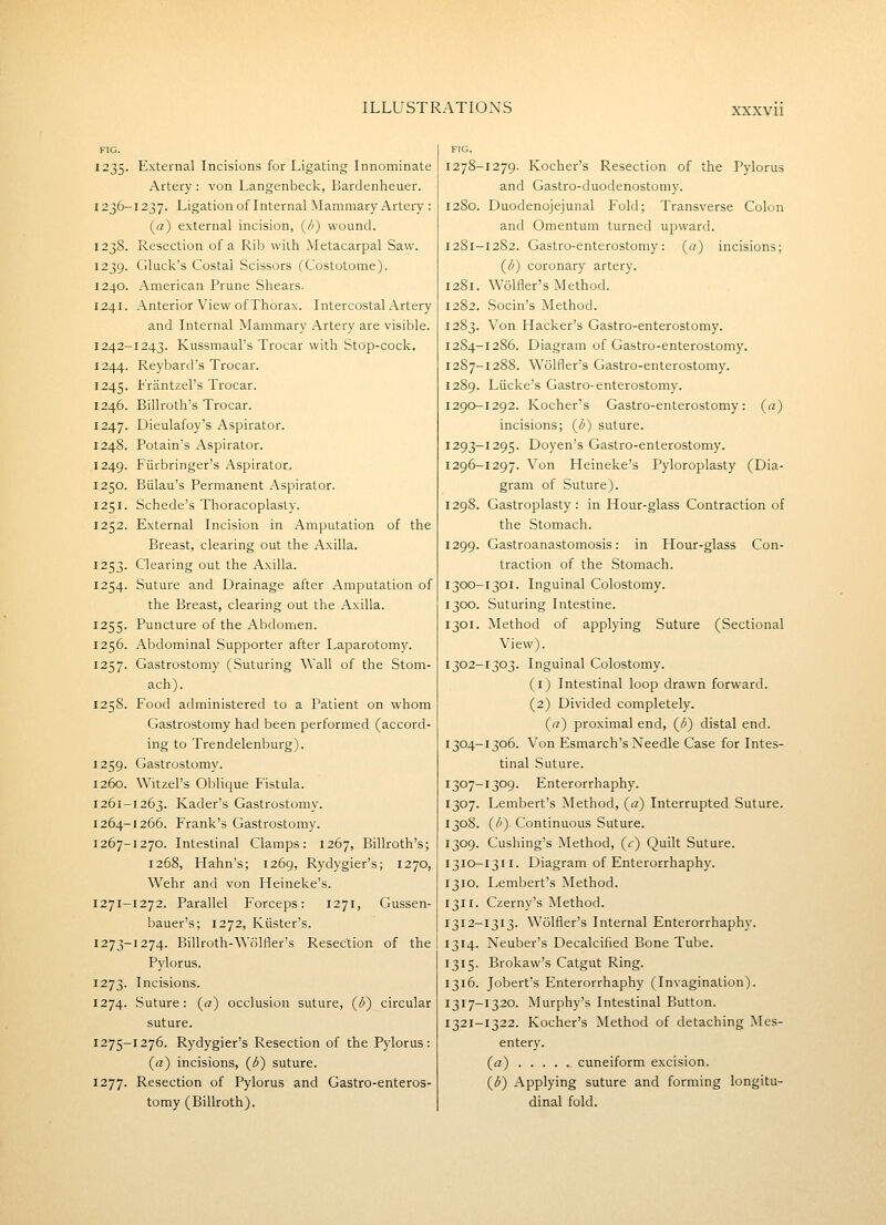 FIG. 1235. External Incisions for Ligating Innominate Artery : von Langenbeck, Bardenheuer. 1236-1237. Ligation of Internal Mammary Artery : («) external incision, (/>) wound. 1238. Resection of a Rib with Metacarpal Saw. 1239. Gluck's Costal Scissors (Costotome). 1240. American Prune Shears. 1241. Anterior View of Thorax. Intercostal Artery and Internal Mammary Artery are visible. 1242-1243. Kussmaul's Trocar with Stop-cock. 1244. Reybard's Trocar. 1245. Frantzel's Trocar. 1246. Billroth's Trocar. 1247. Dieulafoy's Aspirator. 1248. Potain's Aspirator. 1249. Fiirbringer's Aspirator. 1250. Biilau's Permanent Aspirator. 1251. Schede's Thoracoplasty. 1252. External Incision in Amputation of the Breast, clearing out the Axilla. 1253. Clearing out the Axilla. 1254. Suture and Drainage after Amputation of the Breast, clearing out the Axilla. 1255. Puncture of the Abdomen. 1256. Abdominal Supporter after Laparotomy. 1257. Gastrostomy (Suturing Wall of the Stom- ach). 1258. Food administered to a Patient on whom Gastrostomy had been performed (accord- ing to Trendelenburg). 1259. Gastrostomy. 1260. Witzel's Oblique Fistula. 1261-1263. Kader's Gastrostomy. 1264-1266. Frank's Gastrostomy. 1267-1270. Intestinal Clamps: 1267, Billroth's; 1268, Hahn's; 1269, Rydygier's; 1270, Wehr and von Heineke's. 1271-1272. Parallel Forceps: 1271, Gussen- bauer's; 1272, Kiister's. 1273-1274. Billroth-Wolfler's Resection of the Pylorus. 1273. Incisions. 1274. Suture: (a) occlusion suture, {b) circular suture. 1275-1276. Rydygier's Resection of the Pylorus: (rt) incisions, {b) suture. 1277. Resection of Pylorus and Gastro-enteros- tomy (Billroth). 1278-1279. Kocher's Resection of the Pylorus and Gastro-duodenostomy. 1280. Duodenojejunal Fold; Transverse Colon and Omentum turned upward. 1281-1282. Gastro-enterostomy: («) incisions; ((^) coronary artery. 1281. Wolfler's Method. 1282. Socin's Method. 1283. Von Hacker's Gastro-enterostomy. 1284-1286. Diagram of Gastro-enterostomy. 1287-1288. Wolfler's Gastro-enterostomy. 1289. Liicke's Gastro-enterostomy. 1290-1292. Kocher's Gastro-enterostomy: («) incisions; (^h) suture. 1293-1295. Doyen's Gastro-enterostomy. 1296-1297. Von Heineke's Pyloroplasty (Dia- gram of Suture). 1298. Gastroplasty: in Hour-glass Contraction of the Stomach. 1299. Gastroanastomosis: in Hour-glass Con- traction of the Stomach. 1300-1301. Inguinal Colostomy. 1300. Suturing Intestine. 1301. Method of applying Suture (Sectional View). 1302-1303. Inguinal Colostomy. (i) Intestinal loop drawn forward. (2) Divided completely. («) proximal end, (1^) distal end. 1304-1306. Von Esmarch's Needle Case for Intes- tinal Suture. 1307-1309. Enterorrhaphy. 1307. Lembert's Method, (a) Interrupted Suture. 1308. (/'). Continuous Suture. 1309. Cushing's Method, (.r) Quilt Suture. 1310-1311. Diagram of Enterorrhaphy. 1310. Lembert's Method. 1311. Czerny's Method. 1312-1313. Wolfler's Internal Enterorrhaphy. 1314. Neuber's Decalcified Bone Tube. 1315. Brokaw's Catgut Ring. 1316. Jobert's Enterorrhaphy (Invagination). 1317-1320. Murphy's Intestinal Button. 1321-1322. Kocher's Method of detaching Mes- entery. (rt) cuneiform excision. {b) Applying suture and forming longitu- dinal fold.
