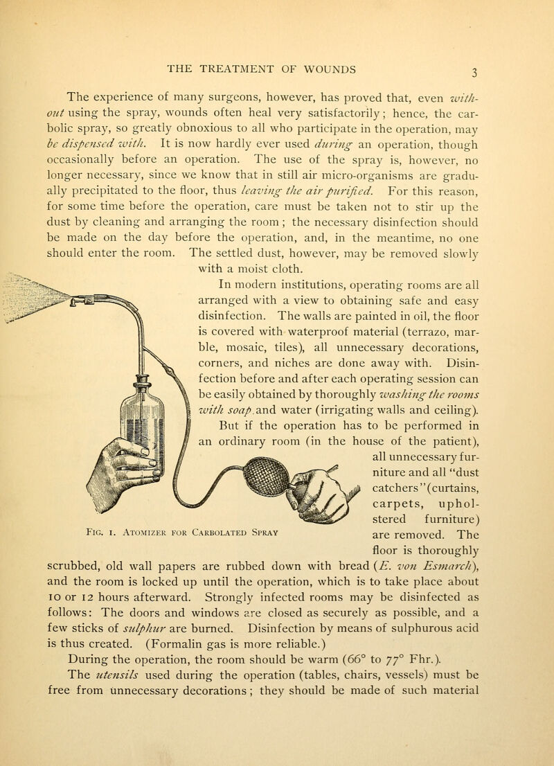 The experience of many surgeons, however, has proved that, even with- out using the spray, wounds often heal very satisfactorily; hence, the car- bolic spray, so greatly obnoxious to all who participate in the operation, may be dispensed with. It is now hardly ever used during an operation, though occasionally before an operation. The use of the spray is, however, no longer necessary, since we know that in still air micro-organisms are gradu- ally precipitated to the floor, thus leaving the air purified. For this reason, for some time before the operation, care must be taken not to stir up the dust by cleaning and arranging the room ; the necessary disinfection should be made on the day before the operation, and, in the meantime, no one should enter the room. The settled dust, however, may be removed slowly with a moist cloth. In modern institutions, operating rooms are all arranged with a view to obtaining safe and easy disinfection. The walls are painted in oil, the floor is covered with waterproof material (terrazo, mar- ble, mosaic, tiles), all unnecessary decorations, corners, and niches are done away with. Disin- fection before and after each operating session can be easily obtained by thoroughly ivasJiing the rooms zvith soap.2ind water (irrigating walls and ceiling). But if the operation has to be performed in an ordinary room (in the house of the patient), all unnecessary fur- niture and all dust catchers'' (curtains, carpets, uphol- stered furniture) are removed. The floor is thoroughly scrubbed, old wall papers are rubbed down with bread (E. von Esmarch), and the room is locked up until the operation, which is to take place about lo or 12 hours afterward. Strongly infected rooms may be disinfected as follows: The doors and windows are closed as securely as possible, and a few sticks of sjclphur are burned. Disinfection by means of sulphurous acid is thus created. (Formalin gas is more reliable.) During the operation, the room should be warm {66° to 'j'j° Fhr.). The utensils used during the operation (tables, chairs, vessels) must be free from unnecessary decorations; they should be made of such material