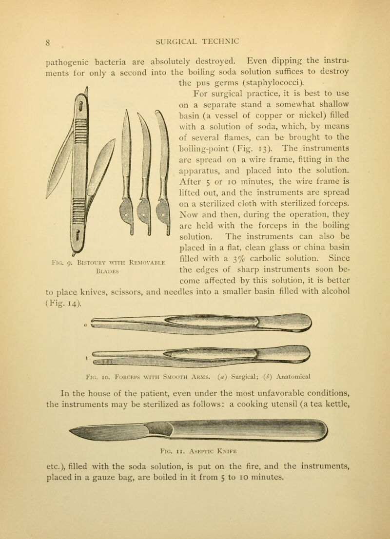 pathogenic bacteria are absolutely destroyed. Even dipping the instru- ments for only a second into the boiling soda solution suffices to destroy the pus germs (staphylococci). For surgical practice, it is best to use on a separate stand a somewhat shallow basin (a vessel of copper or nickel) filled with a solution of soda, which, by means of several flames, can be brought to the boiling-point (Fig. 13). The instruments are spread on a wire frame, fitting in the apparatus, and placed into the solution. After 5 or 10 minutes, the wire frame is lifted out, and the instruments are spread on a sterilized cloth with sterilized forceps. Now and then, during the operation, they are held with the forceps in the boiling solution. The instruments can also be placed in a flat, clean glass or china basin filled with a 3% carbolic solution. Since the edges of sharp instruments soon be- come affected by this solution, it is better to place knives, scissors, and needles into a smaller basin filled with alcohol (Fig. 14). Bistoury with Rem(5vable Blades Fk;. 10. Forceps with Smooth Arms, (a) Surgical; (/') Anatomical In the house of the patient, even under the most unfavorable conditions, the instruments may be sterilized as follows: a cooking utensil (a tea kettle, P'ic. II. AsEiTic Knife etc.), filled with the soda solution, is put on the fire, and the instruments, placed in a gauze bag, are boiled in it from 5 to 10 minutes.