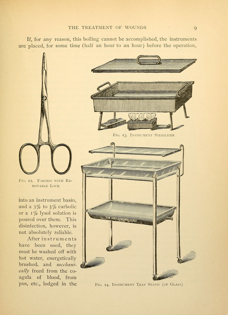 If, for any reason, this boiling cannot be accomplished, the instruments are placed, for some time (half an hour to an hour) before the operation, Fig. 12. Forceps with Re- movable Lock into an instrument basin, and a 3% to 5% carbolic or a I % lysol solution is poured over them. This disinfection, however, is not absolutely reliable. After instruments have been used, they must be washed off with hot water, energetically brushed, and mecJiani- cally freed from the co- agula of blood, from pus, etc., lodged in the Fig. 13. Instrument Sterilizer Fig. 14. Instrument Tk.a.y Stand (of Glass)