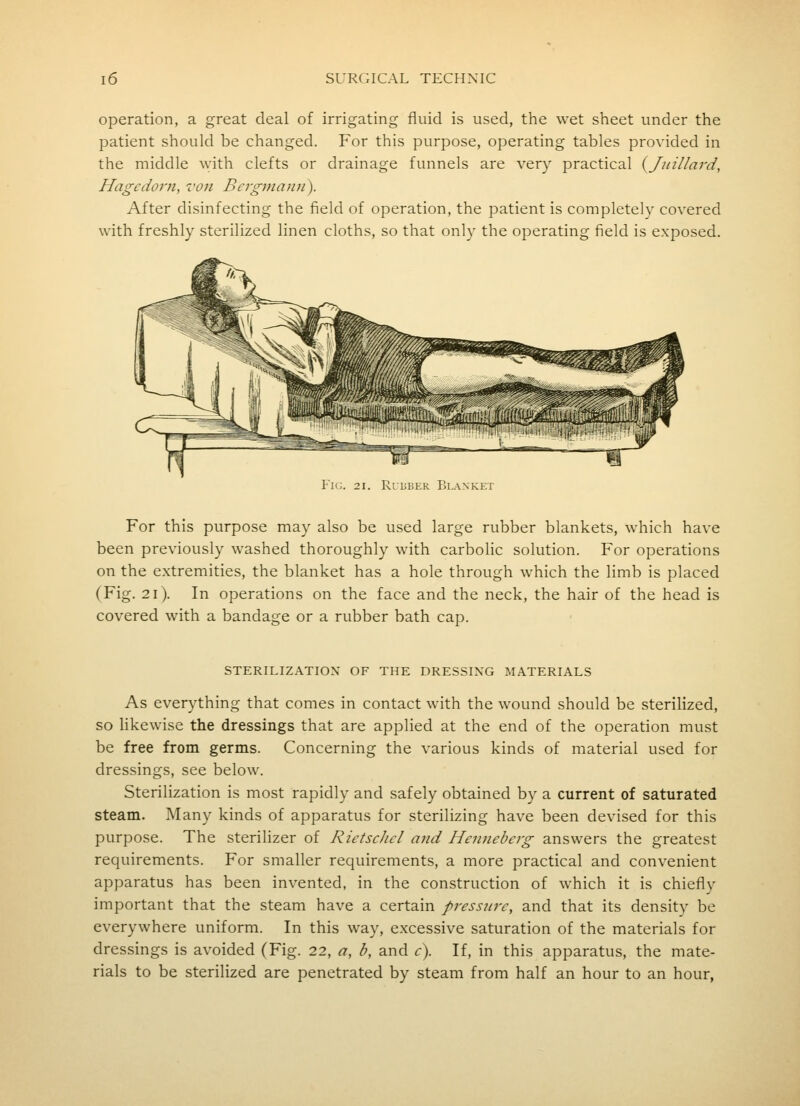 operation, a great deal of irrigating fluid is used, the wet sheet under the patient should be changed. For this purpose, operating tables provided in the middle \vith clefts or drainage funnels are very practical {Jitillard, Hagcdorn, von Bergmann). After disinfecting the field of operation, the patient is completely covered with freshly sterilized linen cloths, so that only the operating field is exposed. Fig. 21, Rubber Blanket For this purpose may also be used large rubber blankets, which have been previously washed thoroughly with carbolic solution. For operations on the extremities, the blanket has a hole through which the limb is placed (Fig. 2i). In operations on the face and the neck, the hair of the head is covered with a bandage or a rubber bath cap. STERILIZATION OF THE DRESSING MATERIALS As everything that comes in contact with the wound should be sterilized, so likewise the dressings that are applied at the end of the operation must be free from germs. Concerning the various kinds of material used for dressings, see below. Sterilization is most rapidly and safely obtained by a current of saturated steam. Many kinds of apparatus for sterilizing have been devised for this purpose. The sterilizer of RietscJicl and Henneberg answers the greatest requirements. For smaller requirements, a more practical and convenient apparatus has been invented, in the construction of which it is chiefly important that the steam have a certain pressure, and that its density be everywhere uniform. In this way, excessive saturation of the materials for dressings is avoided (Fig. 22, a, b, and c). If, in this apparatus, the mate- rials to be sterilized are penetrated by steam from half an hour to an hour,