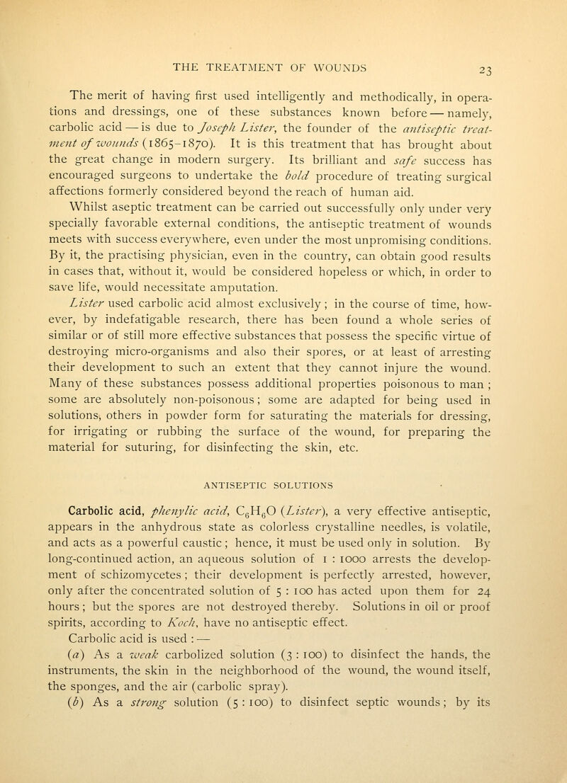 The merit of having first used intelligently and methodically, in opera- tions and dressings, one of these substances known before — namely, carbolic acid — is due to Joseph Lister, the founder of the antiseptic treat- mejit of wounds {i^G^-iSyo). It is this treatment that has brought about the great change in modern surgery. Its brilliant and safe success has encouraged surgeons to undertake the bold procedure of treating surgical affections formerly considered beyond the reach of human aid. Whilst aseptic treatment can be carried out successfully only under very specially favorable external conditions, the antiseptic treatment of wounds meets with success everywhere, even under the most unpromising conditions. By it, the practising physician, even in the country, can obtain good results in cases that, without it, would be considered hopeless or which, in order to save life, would necessitate amputation. Lister used carbolic acid almost exclusively ; in the course of time, how- ever, by indefatigable research, there has been found a whole series of similar or of still more effective substances that possess the specific virtue of destroying micro-organisms and also their spores, or at least of arresting their development to such an extent that they cannot injure the wound. Many of these substances possess additional properties poisonous to man ; some are absolutely non-poisonous; some are adapted for being used in solutions, others in powder form for saturating the materials for dressing, for irrigating or rubbing the surface of the wound, for preparing the material for suturing, for disinfecting the skin, etc. ANTISEPTIC SOLUTIONS Carbolic acid, pJienylic acid, CgHgO (^Lister), a very effective antiseptic, appears in the anhydrous state as colorless crystalline needles, is volatile, and acts as a powerful caustic; hence, it must be used only in solution. By long-continued action, an aqueous solution of i : looo arrests the develop- ment of schizomycetes ; their development is perfectly arrested, however, only after the concentrated solution of 5 : 100 has acted upon them for 24 hours; but the spores are not destroyed thereby. Solutions in oil or proof spirits, according to Koch, have no antiseptic effect. Carbolic acid is used : — {a') As a zveak carbolized solution (3 : 100) to disinfect the hands, the instruments, the skin in the neighborhood of the wound, the wound itself, the sponges, and the air (carbolic spray). {b) As a strong solution (5:100) to disinfect septic wounds; by its