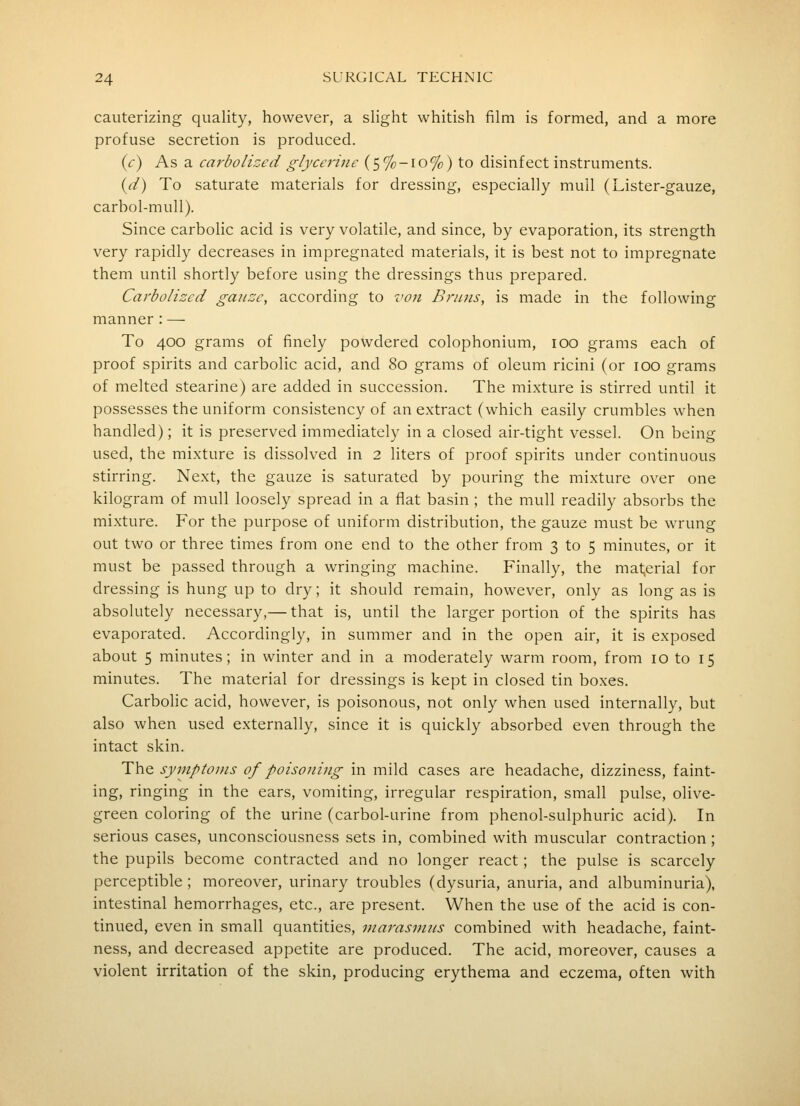 cauterizing quality, however, a slight whitish film is formed, and a more profuse secretion is produced. (c) As a carbolized glycerine (5%-io%) to disinfect instruments. {d) To saturate materials for dressing, especially mull (Lister-gauze, carbol-muU). Since carbolic acid is very volatile, and since, by evaporation, its strength very rapidly decreases in impregnated materials, it is best not to impregnate them until shortly before using the dressings thus prepared. Carbolized gauze, according to 7wn Briuis, is made in the following manner : — To 400 grams of finely powdered colophonium, 100 grams each of proof spirits and carbolic acid, and 80 grams of oleum ricini (or 100 grams of melted stearine) are added in succession. The mixture is stirred until it possesses the uniform consistency of an extract (which easily crumbles when handled); it is preserved immediately in a closed air-tight vessel. On being used, the mixture is dissolved in 2 liters of proof spirits under continuous stirring. Next, the gauze is saturated by pouring the mixture over one kilogram of mull loosely spread in a flat basin; the mull readily absorbs the mixture. For the purpose of uniform distribution, the gauze must be wrung out two or three times from one end to the other from 3 to 5 minutes, or it must be passed through a wringing machine. Finally, the material for dressing is hung up to dry; it should remain, however, only as long as is absolutely necessary,— that is, until the larger portion of the spirits has evaporated. Accordingly, in summer and in the open air, it is exposed about 5 minutes; in winter and in a moderately warm room, from 10 to 15 minutes. The material for dressings is kept in closed tin boxes. Carbolic acid, however, is poisonous, not only when used internally, but also when used externally, since it is quickly absorbed even through the intact skin. The symptoms of poisoning in mild cases are headache, dizziness, faint- ing, ringing in the ears, vomiting, irregular respiration, small pulse, olive- green coloring of the urine (carbol-urine from phenol-sulphuric acid). In serious cases, unconsciousness sets in, combined with muscular contraction; the pupils become contracted and no longer react; the pulse is scarcely perceptible ; moreover, urinary troubles (dysuria, anuria, and albuminuria), intestinal hemorrhages, etc., are present. When the use of the acid is con- tinued, even in small quantities, niarasnins combined with headache, faint- ness, and decreased appetite are produced. The acid, moreover, causes a violent irritation of the skin, producing erythema and eczema, often with