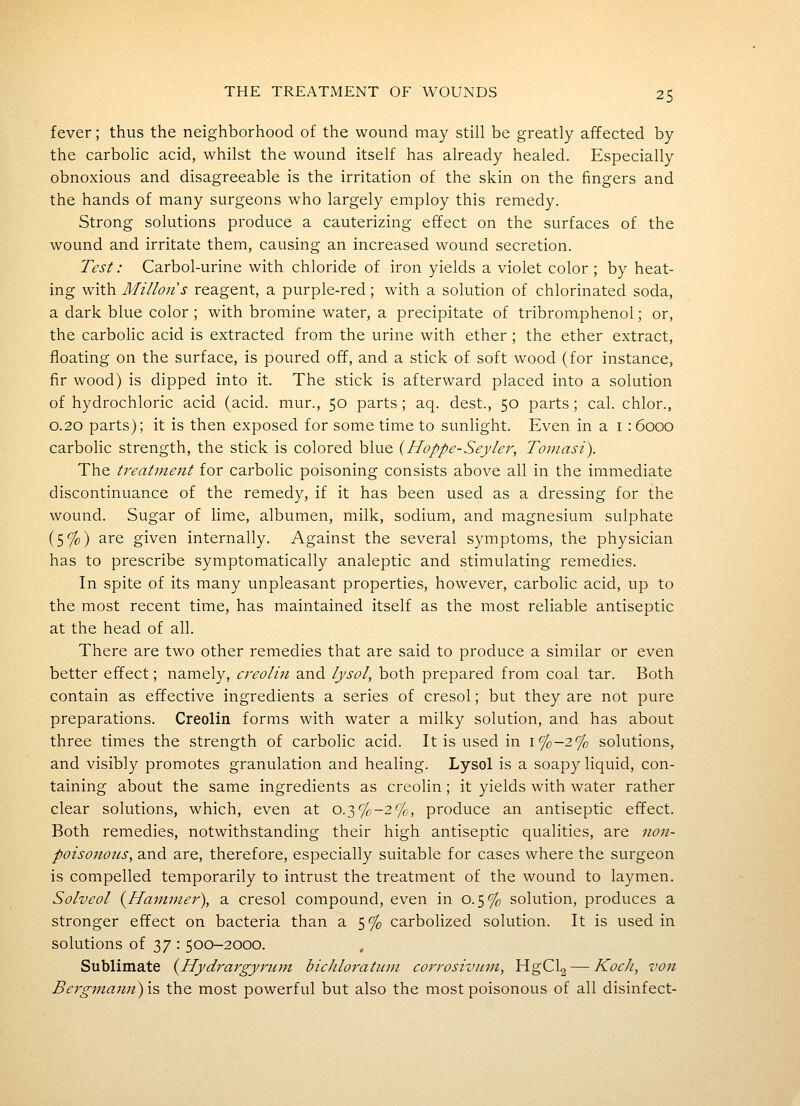 fever; thus the neighborhood of the wound may still be greatly affected by the carbolic acid, whilst the wound itself has already healed. Especially obnoxious and disagreeable is the irritation of the skin on the fingers and the hands of many surgeons who largely employ this remedy. Strong solutions produce a cauterizing effect on the surfaces of the wound and irritate them, causing an increased wound secretion. Test: Carbol-urine with chloride of iron yields a violet color ; by heat- ing with Millons reagent, a purple-red; with a solution of chlorinated soda, a dark blue color; with bromine water, a precipitate of tribromphenol; or, the carbolic acid is extracted from the urine with ether; the ether extract, floating on the surface, is poured off, and a stick of soft wood (for instance, fir wood) is dipped into it. The stick is afterward placed into a solution of hydrochloric acid (acid, mur., 50 parts ; aq. dest., 50 parts ; cal. chlor., 0.20 parts); it is then exposed for some time to sunlight. Even in a i : 6000 carbolic strength, the stick is colored blue {Hoppe-Seyler, Toniasi). The treatment for carbolic poisoning consists above all in the immediate discontinuance of the remedy, if it has been used as a dressing for the wound. Sugar of lime, albumen, milk, sodium, and magnesium sulphate (5%) are given internally. Against the several symptoms, the physician has to prescribe symptomatically analeptic and stimulating remedies. In spite of its many unpleasant properties, however, carbolic acid, up to the most recent time, has maintained itself as the most reliable antiseptic at the head of all. There are two other remedies that are said to produce a similar or even better effect; namely, creolin and lysol, both prepared from coal tar. Both contain as effective ingredients a series of cresol; but they are not pure preparations. Creolin forms with water a milky solution, and has about three times the strength of carbolic acid. It is used in i%-2% solutions, and visibly promotes granulation and healing. Lysol is a soapy liquid, con- taining about the same ingredients as creolin; it yields with water rather clear solutions, which, even at o.3%-2%, produce an antiseptic effect. Both remedies, notwithstanding their high antiseptic qualities, are non- poisonoiis, and are, therefore, especially suitable for cases where the surgeon is compelled temporarily to intrust the treatment of the wound to laymen. Solveol (^Hammer), a cresol compound, even in 0.5% solution, produces a stronger effect on bacteria than a 5% carbolized solution. It is used in solutions of 37 : 500-2000. Sublimate {^Hydrargyrum bicJiloratinn corrosivum, HgCl2 — Koch, von Bergmamiy\% the most powerful but also the most poisonous of all disinfect-