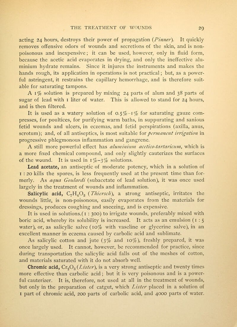 acting 24 hours, destroys their power of propagation {Phmer). It quickly removes offensive odors of wounds and secretions of the skin, and is non- poisonous and inexpensive; it can be used, however, only in fluid form, because the acetic acid evaporates in drying, and only the ineffective alu- minium hydrate remains. Since it injures the instruments and makes the hands rough, its application in operations is not practical; but, as a power- ful astringent, it restrains the capillary hemorrhage, and is therefore suit- able for saturating tampons. A 1% solution is prepared by mixing 24 parts of alum and 38 parts of sugar of lead with i liter of water. This is allowed to stand for 24 hours, and is then filtered. It is used as a watery solution of 0.5%-:% for saturating gauze com- presses, for poultices, for purifying warm baths, in suppurating and sanious fetid wounds and ulcers, in eczemas, and fetid perspirations (axilla, anus, scrotum); and, of all antiseptics, is most suitable ioxpermanent irrigation in progressive phlegmonous inflammation and gangrene. A still more powerful effect has aluminium acetico-tartaricum, which is a more fixed chemical compound, and only slightly cauterizes the surfaces of the wound. It is used in i%-3% solutions. Lead acetate, an antiseptic of moderate potency, which in a solution of I : 20 kills the spores, is less frequently used at the present time than for- merly. As aqua Goulardi (subacetate of lead solution), it was once used largely in the treatment of wounds and inflammation. Salicylic acid, CyHgOg {Thiersch), a strong antiseptic, irritates the wounds little, is non-poisonous, easily evaporates from the materials for dressings, produces coughing and sneezing, and is expensive. It is used in solutions.(i : 300) to irrigate wounds, preferably mixed with boric acid, whereby its solubihty is increased. It acts as an emulsion (1:5 water), or, as salicylic salve (10% with vasehne or glycerine salve), in an excellent manner in eczema caused by carbolic acid and sublimate. As salicylic cotton and jute (3% and 10%), freshly prepared, it was once largely used. It cannot, however, be recommended for practice, since during transportation the salicylic acid falls out of the meshes of cotton, and materials saturated with it do not absorb well. Chromic acid, Cr^O^{Lister), is a very strong antiseptic and twenty times more effective than carbolic acid; but it is very poisonous and is a power- ful cauterizer. It is, therefore, not used at all in the treatment of wounds, but only in the preparation of catgut, which Lister placed in a solution of I part of chromic acid, 200 parts of carbolic acid, and 4000 parts of water.