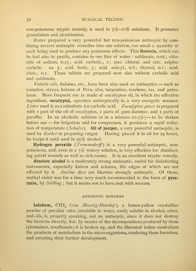 non-poisonous styptic remedy, is used in 5%-io% solutions. It promotes granulation and cicatrization. Rotter prepared a very powerful but non-poisonous antiseptic by com- bining several antiseptic remedies into one solution, too small a quantity of each being used to produce any poisonous effects. This Rotterin, which can be had also in pastils, contains in one liter of water: sublimate, 0.05 ; chlo- ride of sodium, 0.25; acid, carbolic, 2; zinc, chlorat. and zinc, sulpho- carbolic. aa. 5; acid, boric, 3; acid, salicyl., 0.6; thymol, O. i ; acid, citric, 0.1. These tablets are prepared now also without carbolic acid and sublimate. Volatile oils, balsams, etc., have been also used as antiseptics — such as camphor, styrax, balsam of Peru, aloe, turpentine, terebene, tar, and petro- leum. More frequent use is made of eucalyptus oil, in which the effective ingredient, eucalyptol, operates antiseptically in a very energetic manner. Lister used it as a substitute for carbolic acid. Eucalyptus gaicze is prepared with I part of the oil of eucalyptus, 2 parts of gum dammar, and 3 parts of paraffin. In an alcoholic solution or in a mixture (0.3%) — to be shaken before use — for irrigation and for compresses, it produces a rapid reduc- tion of temperature {Schiilce). Oil of juniper, a very powerful antiseptic, is used by Kocher in preparing catgut. Having placed it in oil for 24 hours, he keeps it until used in 95% alcohol. Hydrogen peroxide {Tronimsdoj-ff) is a very powerful antiseptic, non- poisonous, and, even in a 3% watery solution, is very effective for disinfect- ing putrid wounds as well as sick-rooms. It is an excellent styptic remedy. Absolute alcohol is a moderately strong antiseptic, useful for disinfecting instruments, especially knives and scissors, the edges of which are not affected by it. Aniline dyes are likewise strongly antiseptic. Of these, methyl violet was for a time very much recommended in the form of pyoc- tanin, by Stilling; but it seems not to have met with success. ANTISEPTIC POWDERS Iodoform, CHI3 {voji Afosetig-Moorhof), a lemon-yellow crystalline powder of peculiar odor, insoluble in water, easily soluble in alcohol, ether, and oils, is, properly speaking, not an antiseptic, since it does not destroy the bacteria directly, but, by means of the decompositions produced by them (ptomaines, toxalbumin) it is broken up, and the liberated iodine neutralizes the products of metabolism in the micro-organisms, rendering them harmless, and arresting their further development.