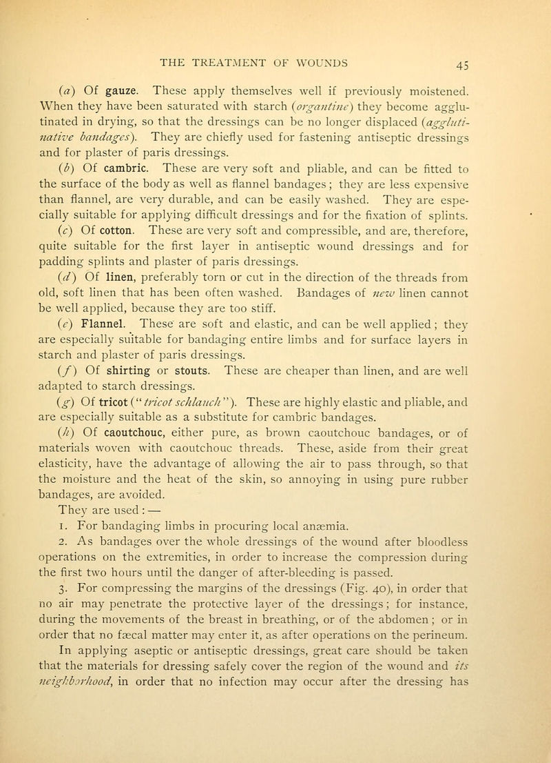 (a) Of gauze. These apply themselves well if previously moistened. When they have been saturated with starch {organtine) they become agglu- tinated in drying, so that the dressings can be no longer displaced {aggluti- native bandages). They are chiefly used for fastening antiseptic dressings and for plaster of paris dressings. {b) Of cambric. These are very soft and phable, and can be fitted to the surface of the body as well as flannel bandages; they are less expensive than flannel, are very durable, and can be easily washed. They are espe- cially suitable for applying difficult dressings and for the fixation of splints. {c) Of cotton. These are very soft and compressible, and are, therefore, quite suitable for the first layer in antiseptic wound dressings and for padding splints and plaster of paris dressings. {d) Of linen, preferably torn or cut in the direction of the threads from old, soft linen that has been often washed. Bandages of nezv linen cannot be well applied, because they are too stiff. (£-) Flannel. These are soft and elastic, and can be well applied ; they are especially suitable for bandaging entire limbs and for surface layers in starch and plaster of paris dressings. (/) Of shirting or stouts. These are cheaper than linen, and are well adapted to starch dressings. {g) Of tricot ( tricot schlancJi). These are highly elastic and pliable, and are especially suitable as a substitute for cambric bandages. (//) Of caoutchouc, either pure, as brown caoutchouc bandages, or of materials woven with caoutchouc threads. These, aside from their great elasticity, have the advantage of allowing the air to pass through, so that the moisture and the heat of the skin, so annoying in using pure rubber bandages, are avoided. They are used : — 1. For bandaging limbs in procuring local anasmia. 2. As bandages over the whole dressings of the wound after bloodless operations on the extremities, in order to increase the compression during the first two hours until the danger of after-bleeding is passed. 3. For compressing the margins of the dressings (Fig. 40), in order that no air may penetrate the protective layer of the dressings; for instance, during the movements of the breast in breathing, or of the abdomen ; or in order that no faecal matter may enter it, as after operations on the perineum. In applying aseptic or antiseptic dressings, great care should be taken that the materials for dressing safely cover the region of the wound and its 7ieigJibjrJiood, in order that no infection may occur after the dressing has