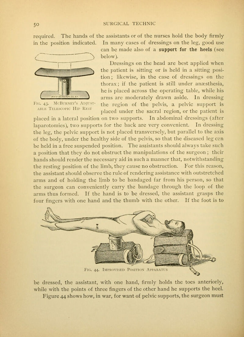 so Fig. 43. McBurney's Adjust ABLE Telescopic Hip Rest required. The hands of the assistants or of the nurses hold the body firmly in the position indicated. In many cases of dressings on the leg, good use can be made also of a support for the heels (see N below). : [ Dressings on the head are best applied when the patient is sitting or is held in a sitting posi- tion ; likewise, in the case of dressings on the thorax; if the patient is still under anaesthesia, he is placed across the operating table, while his arms are moderately drawn aside. In dressing the region of the pelvis, a pelvic support is placed under the sacral region, or the patient is placed in a lateral position on two supports. In abdominal dressings (after laparotomies), two supports for the back are very convenient. In dressing the leg, the pelvic support is not placed transversely, but parallel to the axis of the body, under the healthy side of the pelvis, so that the diseased leg can be held in a free suspended position. The assistants should always take such a position that they do not obstruct the manipulations of the surgeon; their hands should render the necessary aid in such a manner that, notwithstanding the resting position of the limb, they cause no obstruction. For this reason, the assistant should observe the rule of rendering assistance with outstretched arms and of holding the limb to be bandaged far from his person, so that the surgeon can conveniently carry the bandage through the loop of the arms thus formed. If the hand is to be dressed, the assistant grasps the four fingers with one hand and the thumb with the other. If the foot is to Imiromsfd Posh ion \ii\K\ns be dressed, the assistant, with one hand, firmly holds the toes anteriorly, while with the points of three fingers of the other hand he supports the heel.