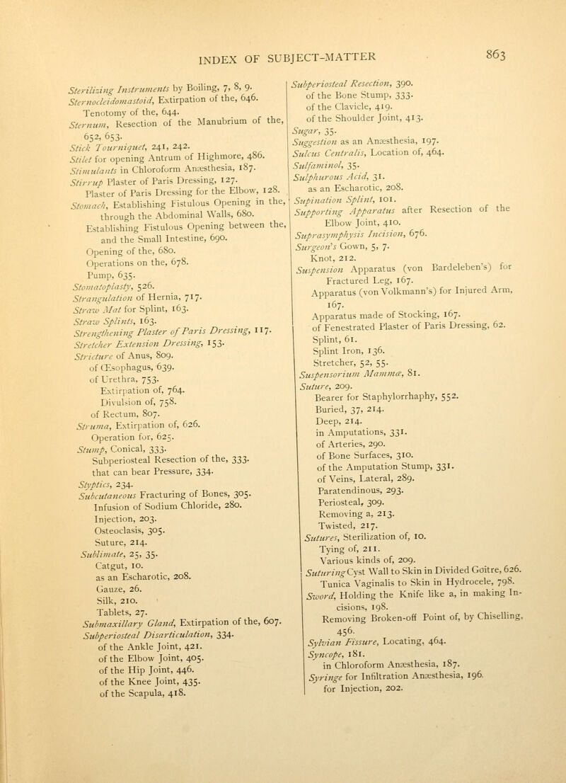 Sterilizing Instruments by Boiling, 7, 8, 9. Sternocleidomastoid, Extirpation of the, 646. Tenotomy of the, 644. Sternum, Resection of the ^lanubrium of the, 652, 653. Stick Tourniquet, 241, 242. Stilet for opening Antrum of Highmore, 486. Stimulants in Chloroform Anesthesia, 187. Stirrup Plaster of Paris Dressing, 127. Plaster of Paris Dressing for the Elbow, 128. Stomach, Establishing Fistulous Opening in the, through the Abdominal Walls, 680. Establishing Fistulous Opening between the, and the Small Intestine, 690. Opening of the, 6S0. Operations on the, 678. Pump, 635. Stomatoplasty, 526. Strangulation of Hernia, 717. Straw Mat for Splint, 163. Straw Spli7its, 163. Strengthening Plaster of Paris Dressing, 117. Stretcher Extension Dressing, 153. Stricture of Anus, 809. of CEsophagus, 639. of Urethra, 753. Extirpation of, 764. Divulsion of, 758. of Rectum, 807. Struma, Extirpation of, 626. Operation for, 625. Stump, Conical, 333. Subperiosteal Resection of the, 333. that can bear Pressure, 334. Styptics, 234. Subctttaneous Fracturing of Bones, 305. Infusion of Sodium Chloride, 280. Injection, 203. Osteoclasis, 305. Suture, 214. Sublimate, 25, 35. Catgut, 10. as an Escharotic, 208. Gauze, 26. Silk, 210. Tablets, 27. Submaxillary Gland, Extirpation of the, 607. Subperiosteal Disarticulation, 334. of the Ankle Joint, 421. of the Elbow Joint, 405. of the Hip Joint, 446. of the Knee Joint, 435. of the Scapula, 418. Subperiosteal Resection, 390. of the Bone Stump, 333. of the Clavicle, 419. of the Shoulder Joint, 413. Sugar, 35. Suggestion as an Anaesthesia, 197. Sulcus Centralis, Uocation of, 464. Sulfaminol, 35. Sulphurous Acid, 31. as an Escharotic, 208. Supinatio7i Splint, 101. Supporting Apparatus after Resection of the Elbow Joint, 410. Suprasymphysis Incision, 676. Surgeon^s Gown, 5, 7. Knot, 212. Suspension Apparatus (von Bardeleben's) for Fractured Ueg, 167. Apparatus (von Volkmann's) for Injured Arm, 167. Apparatus made of Stocking, 167. of Fenestrated Plaster of Paris Dressing, 62. Splint, 61. Splint Iron, 136. Stretcher, 52, 55. Suspensorium Mammce, 81. Suture, 209. Bearer for Staphylorrhaphy, 552. Buried, 37, 214. Deep, 214. in Amputations, 331. of Arteries, 290. of Bone Surfaces, 310. of the Amputation Stump, 331. of Veins, Lateral, 289. Paratendinous, 293. Periosteal, 309. Removing a, 213. Twisted, 217. Sutures, Sterilization of, 10. Tying of, 211. Various kinds of, 209. SuturingCysi Wall to Skin in Divided Goitre, 626. Tunica Vaginalis to Skin in Hydrocele, 798. Sword, Holding the Knife hke a, in making In- cisions, 198. Removing Broken-off Point of, by ChiseUing, 456- Sylvian Fissure, Locating, 464. Syncope, 181. in Chloroform Anaesthesia, 187. Syringe for Infiltration Anaesthesia, 196, for Injection, 202.