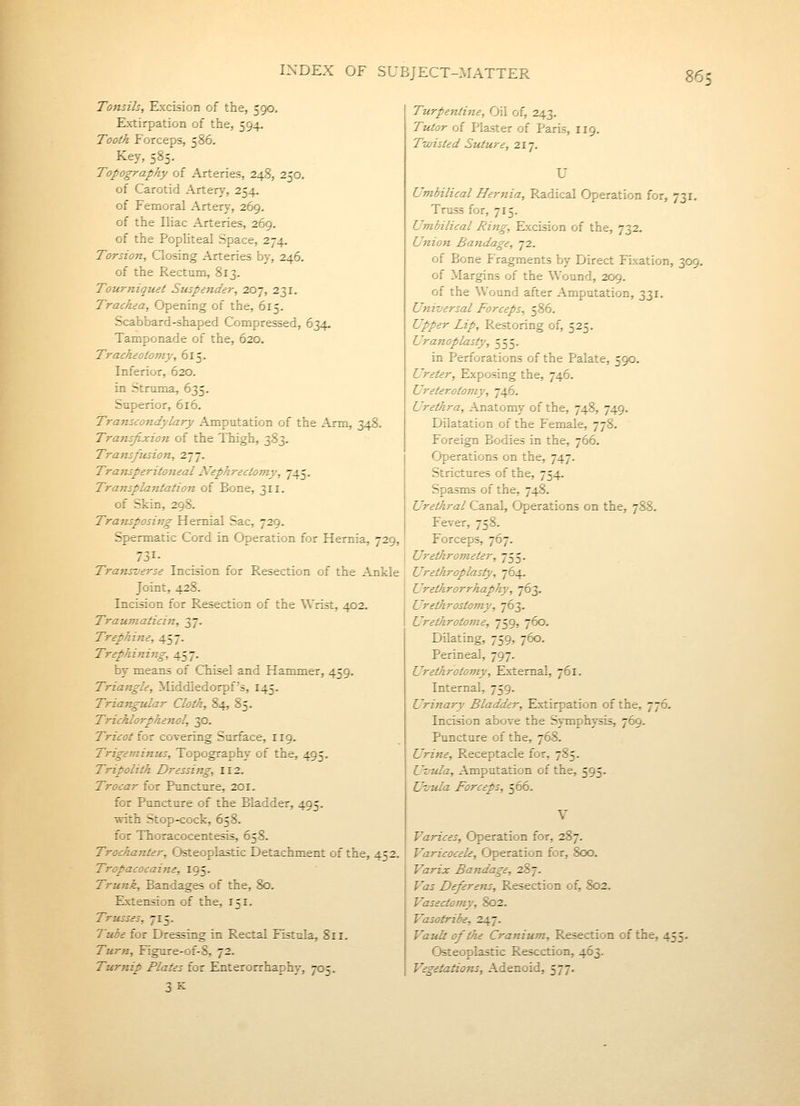 Tonsils, Excision of the, 590. Extirpation of the, 594. Tootk Forceps, 586. Key, 585. Topography of Arteries, 248, 250. of Carotid Artery, 254. of Femoral Artery, 269. of the Iliac Arteries, 269. of the Popliteal Space, 274. Torsion, Qosing Arteries by, 246. of the Rectum, 813. Tourniquet Suspender, 207, 231. Trachea, Opening of the, 615. Scabbard-shaped Compressed, 634. Tamponade of the, 620. Tracheotomy, 615. Inferior, 620. in Struma, 635. Superior, 616. Transcondylary Amputation of the Arm, 348. Transfixion of the Thigh, 383. Trans/iision, 277. Transperitoneal JVephrectomy, 745. Transplantation of Bone, 311. of Skin, 298. Transposing Hernial Sac, 729. Spermatic Cord in Operation for Hernia, 729, 731- Transverse Incision for Resection of the Ankle Joint, 428. Incision for Resection of the Wrist, 402. Traumaticin, 37. Trephine, 457. Trephining, 457. by means of Chisel and Hammer, 459. Triangle, Middledorpf's, 145. Triangular Cloth, 84, 85. Trichlorphenol, 30. Tricot iQt covering Surface, 119. Trigeminus, Topography of the, 495. Tripolith Dressing, 112. Trocar for Puncture, 201. for Puncture of the Bladder, 495. with Stop-cock, 658. for Thoracocentesis, 658. Trochanter, Osteoplastic Detachment of the, 452. Tropacocaine, 195. Trunk, Bandages of the, 80. Extension of the, 151. Trusses, 715. Tube for Dressing in Rectal Fistula, 811. Turn, Figure-of-8, 72. Turnip Plates for Enterorrhaphy, 705. 3k: Turpentine, Oil of, 243. Tutor of Plaster of Paris, 119. Twisted Suture, 217. Umbilical Hernia, Radical Operation for, 731, Truss for, 715. Umbilical Ring, Excision of the, 732. Union Bandage, 72. of Bone Fragments by Direct Fixation, 309, of Margins of the Wound, 209. of the Wound after Amputation, 331. Universal Forceps, 586. Upper Lip, Restoring of, 525. Uranoplasty, 555. in Perforations of the Palate, 590. Ureter, Exposing the, 746. Ureterotomy, 746. Urethra, Anatomy of the, 748, 749. Dilatation of the Female, 778. Foreign Bodies in the, 766. Operations on the, 747. Strictures of the, 754. Spasms of the, 748. Urethral Canal, Operations on the, 788. Fever, 758. Forceps, 767. Urethrometer, 755. Urethroplasty, ^64. Urethrorrhaphy, 763. Urethrostomy, 763. Urethrotome, 759, 760. Dilating, 759, 760. Perineal, 797. Urethrotomy, External, 761. Internal, 759. Urinary Bladder, Extirpation of the, 776. Incision above the Symphysis, 769. Puncture of the, 768. Urine, Receptacle for, 785. Uvula, Amputation of the, 595. Uvula Forceps, 566. Varices, Operation for, 287. Varicocele, Operation for, 8cx3. Varix Bandage, 287. Vas Deferens, Resection of, 802. Vasectomy, 802. Vasotribe, 247. Vault of the Cranium, Resection of the, 455. Osteoplastic Resection, 463. Vegetations, Adenoid, 577.