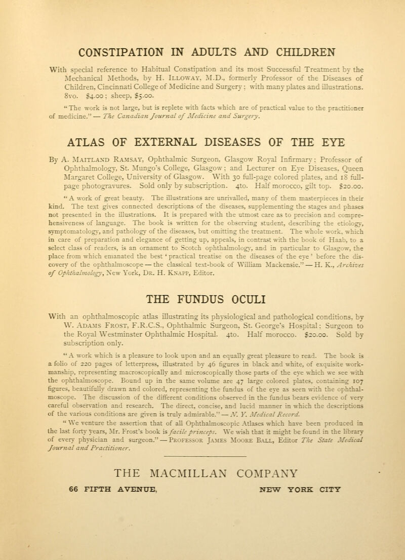 CONSTIPATION IN ADULTS AND CHILDREN With special reference to Habitual Constipation and its most Successfiil Treatment bv the Mechanical Methods, by H. Illoway, M.D., formerh- Professor of the Diseases of Children, Cincinnati College of Medicine and Surgery; with many plates and illustrations. 8vo. $4-00; sheep, 15.00.  The work is not large, but is replete with facts which are of practical value to the practitioner of medicine. — The Canadian Journal of Medicine and Surgery. ATLAS OF EXTERNAL DISEASES OF THE EYE By A. ]\1aitlaxd Ramsay, Ophthalmic Surgeon, Glasgow Royal Infirmary: Professor of Ophthalmolog)', St. Mungo's College, Glasgow: and Lecturer on Eye Diseases. Queen Margaret College, University of Glasgow. With 30 fiill-page colored plates, and 18 fiiU- page photograviu-es. Sold only by subscription. 4to. Half morocco, gilt top. $20.00.  A work of great beauty. The illustrations are unrivalled, many of them masterpieces in their kind. The text gives connected descriptions of the diseases, supplementing the stages and phases not presented in the illustrations. It is prepared with the utmost care as to precision and compre- hensiveness of language. The book is written for the observing student, describing the etiology, symptomatology', and pathology of the diseases, but omitting the treatment. The whole work, which in care of preparation and elegance of getting up, appeals, in contrast with the book of Haab, to a select class of readers, is an ornament to Scotch ophthalmology, and in particular to Glasgow, the place from which emanated the best ' practical treatise on the diseases of the eye' before the dis- covery of the ophthalmoscope — the classical text-book of William Mackensie. — H. K., Archives of Ophthalmology, Xew York, Dr. H. Knapp, Editor. THE FUNDUS OCULI With an ophthalmoscopic atlas illustrating its physiological and pathological conditions, by W. ADA3IS Frost, F.R.C.S.. Ophthalmic Surgeon, St. George's Hospital: Surgeon to the Royal W'estminster Ophthalmic Hospital. 4to. Half morocco. $20.00. Sold by subscription only.  A work which is a pleasure to look upon and an equally great pleasure to read. The book is a folio of 220 pages of letterpress, illustrated by 46 figures in black and white, of exquisite work- manship, representing macroscopically and microscopically those parts of the eye which we see with the ophthalmoscope. Bound up in the same volume are 47 large colored plates, containing 107 figures, beautifully drawn and colored, representing the fundus of the eye as seen with the ophthal- moscope. The discussion of the different conditions observed in the fundus bears evidence of very careful observation and research. The direct, concise, and lucid maimer in which the descriptions of the various conditions are given is truly admirable. — N. Y. Medical Record.  We venture the assertion that of aU Ophthalmoscopic Atlases which have been produced in the last fort\' years, Mr. Frost's book \s facile princeps. We wish that it might be fotmd in the library of ever>' physician and surgeon. — Professor Jaiies Moore Ball, Editor The State Medical Journal and Practitioner. THE MACMILLAX COMPANY