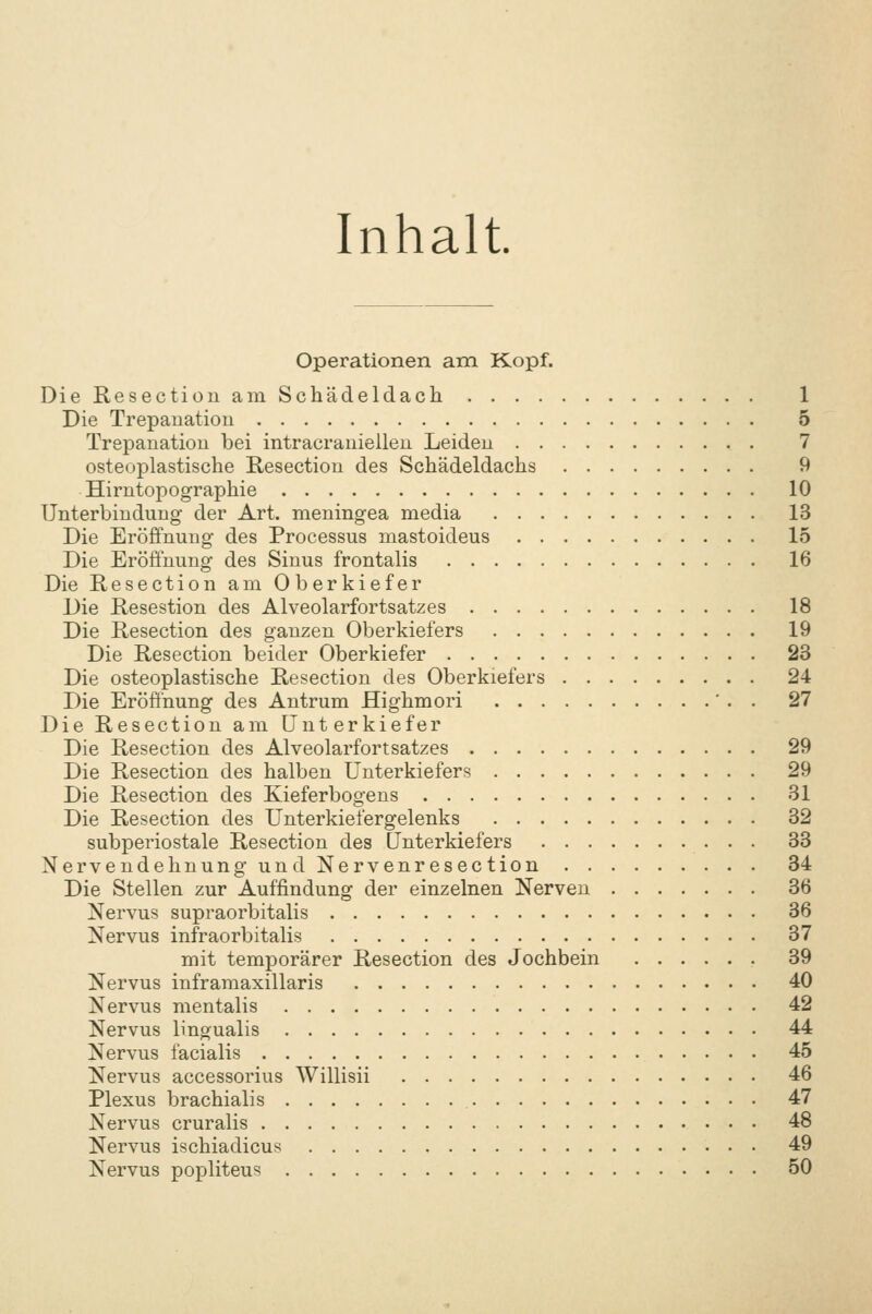 Inhalt Operationen am Kopf. DieResectiouam Schädeldach 1 Die Trepauatiou 5 Trepanation bei intracraniellen Leiden 7 osteoplastische Resection des Schädeldachs 9 Hirntopographie 10 Unterbindung der Art. meningea media 13 Die Eröffnung des Processus mastoideus 15 Die Eröffnung des Sinus frontalis 16 Die Resection am Oberkiefer Die Resestion des Alveolarfortsatzes 18 Die Resection des ganzen Oberkiefers 19 Die Resection beider Oberkiefer 23 Die osteoplastische Resection des Oberkiefers 24 Die Eröffnung des Antrum Highmori ' . . 27 Die Resection am Unterkiefer Die Resection des Alveolarfortsatzes 29 Die Resection des halben Unterkiefers 29 Die Resection des Kieferbogens 31 Die Resection des Unterkiefergelenks 32 subperiostale Resection des Unterkiefers 33 Nervendehnung und Nervenresection 34 Die Stellen zur Auffindung der einzelnen Nerven 36 Nervus supraorbitalis 36 Nervus infraorbitalis 37 mit temporärer Resection des Jochbein 39 Nervus inframaxillaris 40 Nervus mentalis 42 Nervus lingualis 44 Nervus facialis 45 Nervus accessorius Willisii 46 Plexus brachialis 47 Nervus cruralis 48 Nervus ischiadicus 49 Nervus popliteus 50