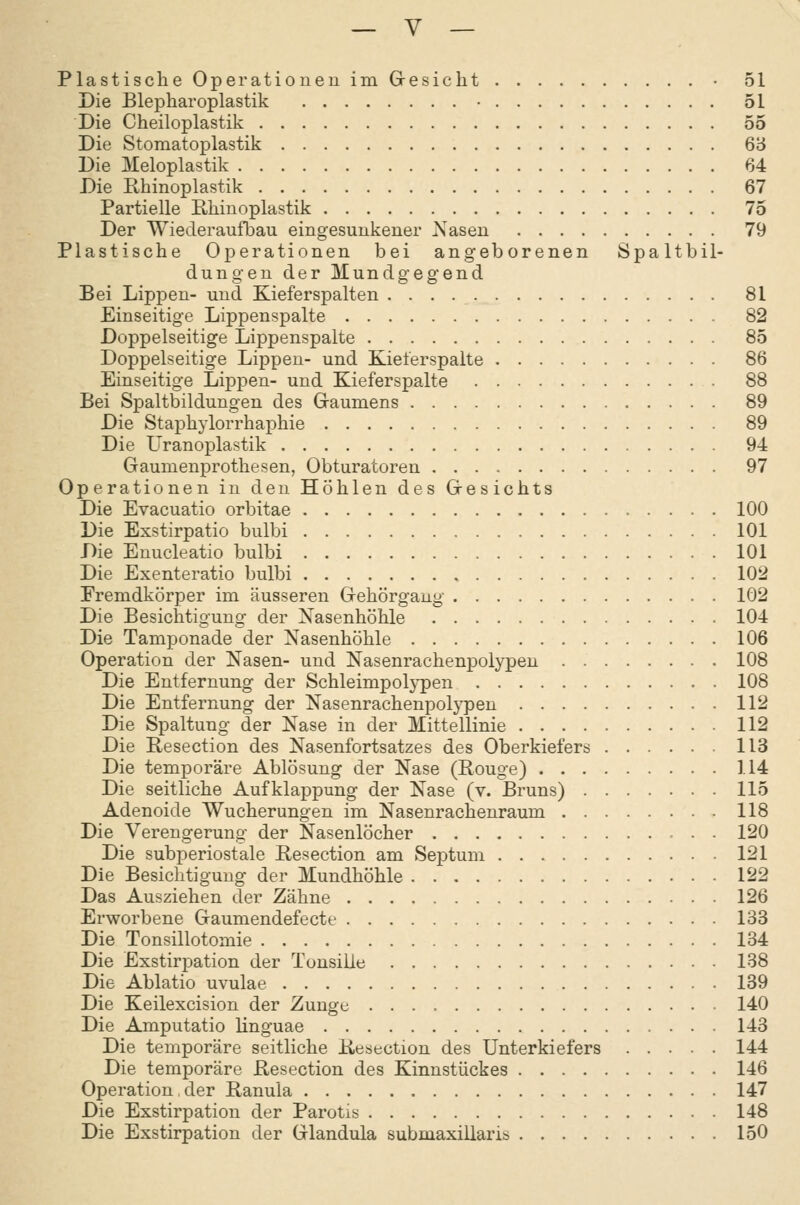 Plastische Operationen im Gresicht • 51 Die Blepharoplastik • 51 Die Cheiloplastik 55 Die Stomatoplastik 6'6 Die Meloplastik 64 Die Ehinoplastik 67 Partielle E,liinoplastik 75 Der Wiederaufbau eingesunkener Xasen 79 Plastische Operationen bei angeborenen Spaltbil- dungen der Mundgegend Bei Lippen- und Kieferspalten 81 Einseitige Lippenspalte 82 Doppelseitige Lippenspalte 85 Doppelseitige Lippen- und Kieferspalte 86 Einseitige Lippen- und Kieferspalte 88 Bei Spaltbildungen des Gaumens 89 Die Staphylorrhaphie 89 Die Liranoplastik 94 Gaumenprothesen, Obturatoren 97 Operationen in den Hohlen des Gesichts Die Evacuatio orbitae 100 Die Exstirpatio bulbi 101 Die Enucleatio bulbi 101 Die Exenteratio bulbi 102 Fremdkörper im äusseren Gehörgaug 102 Die Besichtigung der Nasenhöhle 104 Die Tamponade der Nasenhöhle 106 Operation der Nasen- und Nasenrachenpolypen 108 Die Entfernung der Schleimpolypen 108 Die Entfernung der Nasenrachenpolypen 112 Die Spaltung der Nase in der Mittellinie 112 Die Resection des Nasenfortsatzes des Oberkiefers 113 Die temporäre Ablösung der Nase (Rouge) 114 Die seitliche Aufklappung der Nase (v. Bruns) 115 Adenoide Wucherungen im Nasenrachenraum 118 Die Verengerung der Nasenlöcher 120 Die subperiostale Resection am Septum 121 Die Besichtigung der Mundhöhle 122 Das Ausziehen der Zähne 126 Erworbene Gaumendefecte 133 Die Tonsillotomie 134 Die Exstirpation der Tonsille 138 Die Ablatio uvulae 139 Die Keilexcision der Zunge 140 Die Amputatio linguae 143 Die temporäre seitliche Kesection des Unterkiefers 144 Die temporäre Resection des Kinnstückes 146 Operation, der Ranula 147 Die Exstirpation der Parotis 148 Die Exstirpation der Glandula submaxillaris 150