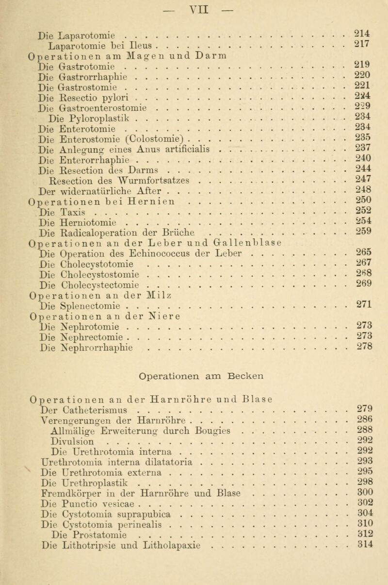 Die Laparotomie 514= Laparotomie bei Ileus 217 Operationen am Magen und Darm Die Gastrotomie 219 Die Gastrorrhapliie 220 Die Gastrostomie 221 Die Resectio pylori 2:i4 Die Gastroenterostomie 229 Die Pyloroplastik 234 Die Enterotomie 234 Die Euterostomie (Colostomie) 235 Die Anlegung eines Anus artificialis 237 Die Enterorrhaphie 240 Die Resection des Darms 244 Resection des Wurmfortsatzes 247 Der widernatürliche After 248 (3perationen bei Hernien 250 Die Taxis 2o2 Die Herniotomie 254 Die Radicaloperation der Brüche 259 Operationen au der Leber und Gallenl)lase Die Operation des Echinococcus der Leber 265 Die Cholecystotomie 267 Die Cholecystostomie 2H8 Die Cholecystectomie 269 Operationen an der Milz Die Spleuectomie 271 Operationen an der Niere Die Nephrotomie 273 Die Nephrectomie 273 Die Nephrorrhaphie 278 Operationen am Becken Operationen an der Harnröhre und Blase Der Catheterismus 279 Verengerungen der Harnröhre 286 AUmälige Erweiterung durch Bougies 288 Divulsion  ^ 292 Die Urethrotomia interna 292 Urethrotomia interna dilatatoria 293 Die Urethrotomia externa 295 Die Urethroplastik 298 Fremdkörper in der Harnröhre und Blase 300 Die Punctio vesicae 302 Die Cystotomia suprapubica 304 Die Cystotomia perinealis 310 Die Prostatomie 312 Die Lithotripsie und Litholapaxie 314