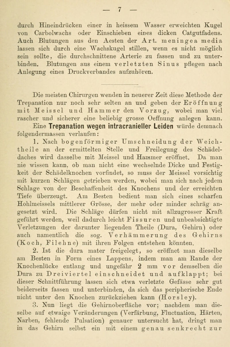 durch Hineindi'ücken einer in heissem Wasser erweichten Kugel von Carbolwachs oder Einschieben eines dicken Catgutfadens. Auch Blutungen aus den Aesten der Art. meningea media lassen sich durch eine Wachskugel stillen, wenn es nicht möglich sein sollte, die durchschnittene Arterie zu fassen und zu unter- binden. Blutungen aus einem verletzten Sinus pflegen nach Anlegung eines Druckverbandes aufzuhören. Die meisten Chirurgen wenden in neuerer Zeit diese Methode der Trepanation nur noch sehr selten an und geben der Eröffnung mit Meissel und Hammer den Vorzug, wobei man viel rascher und sicherer eine beliebig grosse Oeffnung anlegen kann. Eine Trepanation wegen intracranieller Leiden würde demnach folgendermassen verlaufen: 1. Nach bogenförmiger Umschneidung der Weich- theile an der ermittelten Stelle und Freilegung des Schädel- daches wird dasselbe mit Meissel und Hammer eröffnet. Da man nie wissen kann, ob man nicht eine wechselnde Dicke und Festig- keit der Schädelknochen vorfindet, so muss der Meissel vorsichtig mit kurzen Schlägen getrieben werden, wobei man sich nach jedem Schlage von der Beschaffenheit des Knochens und der erreichten Tiefe überzeugt. Am Besten bedient man sich eines scharfen Hohlmeissels mittlerer Grrösse, der mehr oder minder schräg an- gesetzt wird. Die Schläge dürfen nicht mit allzugrosser Kraft geführt werden, weil dadurch leicht Fissuren und unbeabsichtigte Verletzungen der darunter liegenden Theile (Dura, Gehirn) oder auch namentlich die sog. Verhämmerung des Gehirns (Koch, Filehne) mit ihren Folgen entstehen könnten. 2. Ist die dura mater freigelegt, so eröffnet man dieselbe am Besten in Form eines Lappens, indem man am Rande der Knochenlücke entlang und ungefähr 2 mm vor demselben die Dura zu Dreiviertel einschneidet und aufklappt; bei dieser Schnittführung lassen sich etwa verletzte Gefässe sehr gut beiderseits fassen und unterbinden, da sich das peripherische Ende nicht unter den Knochen zurückziehen kann (Horsley). 3. Nun liegt die Gehii-noberfläche vor; nachdem man die- selbe auf etwaige Veränderungen (Verfärbung, Fluctuation, Härten, Narben, fehlende Pulsation) genauer untersucht hat, dringt man in das Gehirn selbst ein mit einem genau senkrecht zur