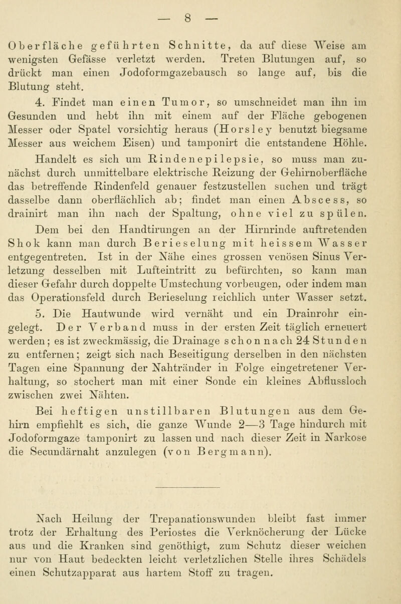 Oberfläche gefülirten Schnitte, da auf diese Weise am wenigsten Gefässe verletzt werden. Treten Blutungen auf, so drückt man einen Jodoformgazebausch so lange auf, bis die Blutung steht. 4. Findet man einen Tumor, so umschneidet man ihn im Gesunden und hebt ihn mit einem auf der Fläche gebogenen Messer oder Spatel vorsichtig heraus (Horsley benutzt biegsame Messer aus weichem Eisen) und tamponirt die entstandene Höhle. Handelt es sich um E/indenepilepsie, so muss man zu- nächst durch unmittelbare elektrische Beizung der Gehirnoberfläche das betreffende Bindenfeld genauer festzustellen suchen und trägt dasselbe dann oberflächlich ab; findet man einen Abscess, so drainirt man ihn nach der Spaltung, ohne viel zu spülen. Dem bei den Handtirungen an der Hirnrinde auftretenden S h 0 k kann man durch Berieselung mit h e i s s e m \Y a s s e r entgegentreten. Ist in der Nähe eines grossen venösen Sinus Ver- letzung desselben mit Lufteintritt zu befürchten, so kann man dieser Gefahr durch doppelte Umstechung vorbeugen, oder indem man das Operationsfeld durch Berieselung reichlich unter AVasser setzt. 5. Die Hautwunde wird vernäht und ein Drainrohr ein- gelegt. Der Verband muss in der ersten Zeit täglich erneuert werden; es ist zweckmässig, die Drainage s ch o n na ch 24 St un d e n zu entfernen; zeigt sich nach Beseitigung derselben in den nächsten Tagen eine Spannung der Nahtränder in Folge eingetretener Ver- haltung, so stochert man mit einer Sonde ein kleines Abflussloch zwischen zwei Nähten. Bei heftigen unstillbaren Blutungen aus dem Ge- hii^n empfiehlt es sich, die ganze Wunde 2—3 Tage hindurch mit Jodoformgaze tamponirt zu lassen und nach dieser Zeit in Narkose die Secundärnaht anzulegen (von B erg m a n n). Nach Heilung der Trepanationswunden bleibt fast immer trotz der Erhaltung des Periostes die Verknöcheruiig der Lücke aus und die Kranken sind genöthigt, zum Schutz dieser weichen nur von Haut bedeckten leicht verletzlichen Stelle ihres Schädels einen Schutzapparat aus hartem Stofi zu tragen.