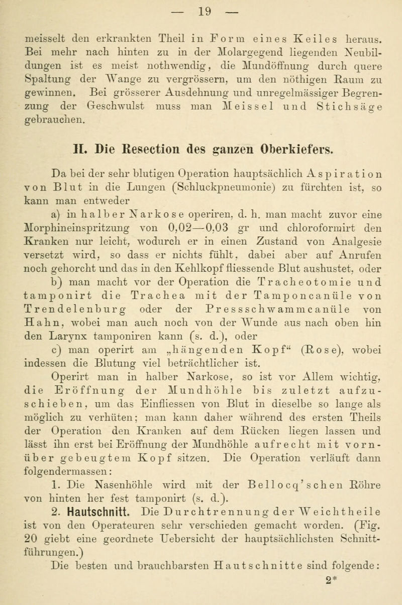 lueisselt den erkrankten Theil in Form eines Keiles heraus. Bei mehr nach hinten zu in der lEolargegend liegenden Xeubil- dungen ist es meist uothwendig, die Mundöjßfnung durch quere Spaltung der Wange zu vergrössern, um den nöthigen Raum zu gewinnen. Bei grösserer Ausdehnung und unregelmässiger Begren- zung der Geschwulst muss man Meissel und Stichsäge gebrauchen. IL Die Resection des ganzen Oberkiefers. Da bei der sehr blutigen Operation hauptsächlich Aspiration von Blut in die Lungen (Schluckpneumonie) zu fürchten ist, so kann man entweder a) in halber Narkose operiren, d. h, man macht zuvor eine Morphineinspritzung von 0,02—0.03 gr und Chloroformirt den Kranken nur leicht, wodurch er in einen Zustand von Analgesie versetzt wird, so dass er nichts fühlt, dabei aber auf Anrufen noch gehorcht und das in den Kehlkopf fliessende Blut aushustet, oder b) man macht vor der Operation die Tracheotomie und tamponirt die Trachea mit der Tamponcanüle von Trendelenburg oder der Pr essschwamm c anüle von Hahn, wobei man auch noch von der AVunde aus nach oben hin den Larynx tamponiren kann (s. d.j, oder c) man operirt am „hängenden Kopf (R o s e), wobei indessen die Blutung viel beträchtlicher ist. Operirt man in halber Narkose, so ist vor Allem wichtig, die Eröffnung der Mundhöhle bis zuletzt aufzu- schieben, um das Einfliessen von Blut in dieselbe so lange als möglich zu verhüten: man kann daher während des ersten Theils der Operation den Krauken auf dem Bücken liegen lassen und lässt ihn erst bei Eröffnung der Mundhöhle aufrecht mit vorn- über gebeugtem Kopf sitzen. Die Operation verläuft dann folgendermassen: 1. Die Nasenhöhle wird mit der Bellocq'sehen Bohre von hinten her fest tamponirt (s. d.}. 2. Hautschnitt. Die D u r c h t r e nnu n g der AV e ic h t h e i 1 e ist von den Operateuren sehr verschieden gemacht worden, (Eig. 20 giebt eine geordnete TJebersicht der hauptsächlichsten Schnitt- führungen.) Die besten und brauchbarsten Hautschnitte sind folgende: 2*