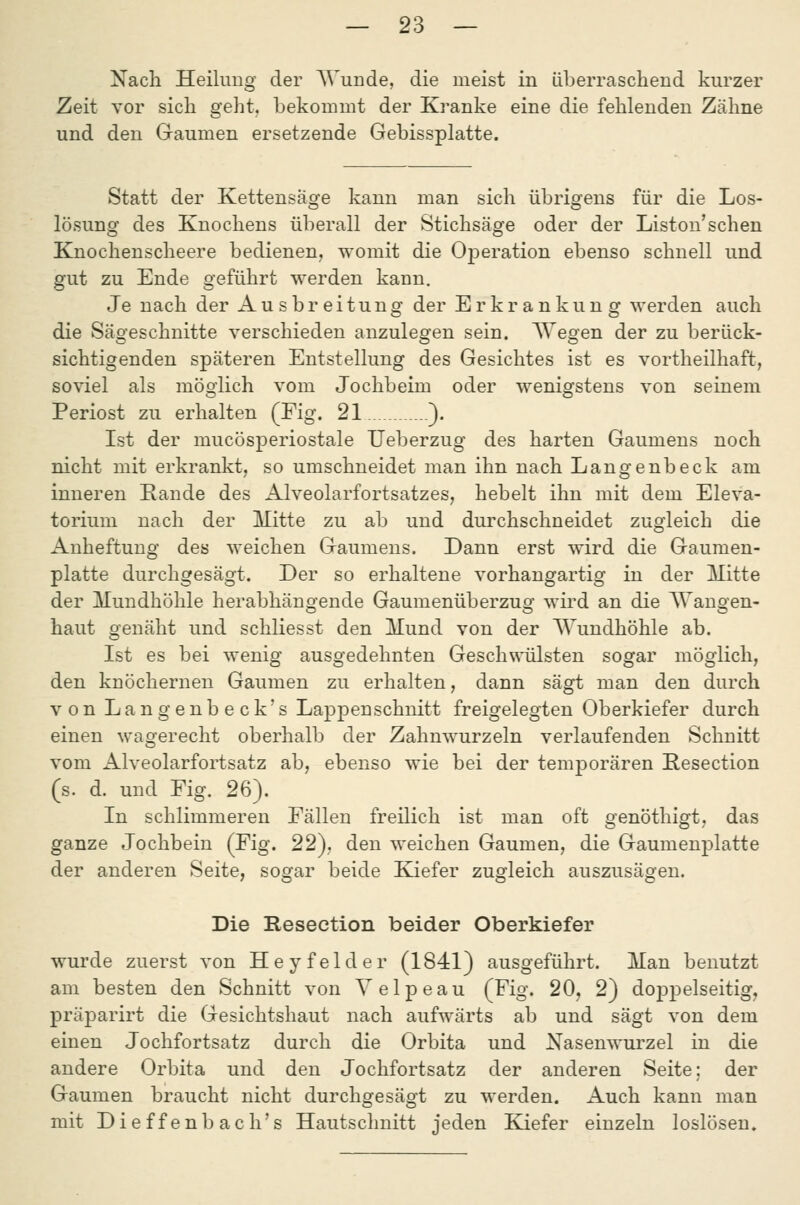 Nach Heilung der AVunde, die meist in äberrascliend kurzer Zeit vor sich geht, bekommt der Kranke eine die fehlenden Zähne und den Gaumen ersetzende Gebissplatte. Statt der Kettensäge kann man sich übrigens für die Los- lösung des Knochens überall der Stichsäge oder der Liston'schen Knochenscheere bedienen, womit die OjDeration ebenso schnell und gut zu Ende geführt werden kann. Je nach der Ausbreitung der Erkrankung werden auch die Sägeschnitte verschieden anzulegen sein. AYegen der zu berück- sichtigenden späteren Entstellung des Gesichtes ist es vortheilhaft, soviel als möglich vom Jochbeim oder wenigstens von seinem Periost zu erhalten (Fig. 21 ). Ist der mucösperiostale Ueberzug des harten Gaumens noch nicht mit erkrankt, so umschneidet man ihn nach Langenbeck am inneren Eande des Alveolarfortsatzes, hebelt ihn mit dem Eleva- torium nach der Mitte zu ab und durchschneidet zugleich die Anheftung des weichen Gaumens. Dann erst wird die Gaumen- platte durchgesägt. Der so erhaltene vorhangartig in der Mitte der Mundhöhle herabhängende Gaumenüberzug wird an die Wangen- haut genäht und schliesst den Mund von der AYundhöhle ab. Ist es bei wenig ausgedehnten Geschwülsten sogar möglich, den knöchernen Gaumen zu erhalten, dann sägt man den durch von Langenbeck's Lappen schnitt freigelegten Oberkiefer durch einen wagerecht oberhalb der Zahnwurzeln verlaufenden Schnitt vom Alveolarfortsatz ab, ebenso wie bei der temporären Resection (s. d. und Fig. 26). In schlimmeren Fällen freilich ist man oft genöthigt, das ganze Jochbein (Fig. 22), den weichen Gaumen, die Gaumenplatte der anderen Seite, sogar beide Kiefer zugleich auszusägen. Die Resection beider Oberkiefer wurde zuerst von Heyfelder (1841) ausgeführt. Man benutzt am besten den Schnitt von Velpeau (Fig. 20, 2) doppelseitig, präparirt die Gesichtshaut nach aufwärts ab und sägt von dem einen Jochfortsatz durch die Orbita und Nasenwurzel in die andere Orbita und den Jochfortsatz der anderen Seite; der Gaumen braucht nicht durchgesägt zu werden. Auch kann man mit Dieffenbach's Hautschnitt jeden Kiefer einzeln loslösen.