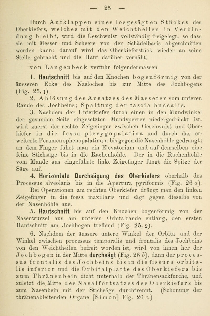 Durch Aufklappen eines losgesägten Stückes des Oberkiefers, welches mit den Weichtheilen in Verbin- dung bleibt, wird die Geschwulst vollständig freigelegt, sodass sie mit Messer und Scheere von der Schädelbasis abgeschnitten werden kann; darauf wird das Oberkieferstück wieder an seine Stelle gebracht und die Haut darüber vernäht. von Langenbeck verfuhr folgendermassen 1. Hautschnitt bis auf den Knochen bogenförmig von der äusseren Ecke des Xasloches bis zur Mitte des Jochbogens (Fig. 25, i). 2. Ablösung des Ansatzes des Masseter vom unteren Kande des Jochbeins; Spaltung der fascia buccalis. 3. Nachdem der Unterkiefer durch einen in den Mundwinkel der gesunden Seite eingesetzten Munds23errer niedergedrückt ist, wird zuerst der rechte Zeigefinger zwischen Geschwulst und Ober- kiefer in die fossa pterygopalatina und durch das er- weiterte Foramen sphenopalatinum bis gegen die Xasenhöhle gedrängt: an dem Finger führt man ein Elevatorium und auf demselben eine feine Stichsäge bis in die Rachenhöhle. Der in die Rachenhöhle vom Munde aus eingeführte linke Zeigefinger fängt die Spitze der Säge auf. 4. Horizontale Durchsägung des Oberkiefers oberhalb des Processus alveolaris bis in die Apertura pyriformis (Fig. 26 «). Bei Operationen am rechten Oberkiefer drängt man den linken Zeigefinger in die fossa maxillaris und sägt gegen dieselbe von der Xasenhöhle aus. 5. Hautschnitt bis auf den Knochen bogenförmig von der Nasenwurzel aus am unteren Orbitalrande entlang, den ersten Hautschnitt am Jochbogen treffend (Fig. 25, 2). 6. Nachdem der äussere untere Winkel der Orbita und der AVinkel zwischen processus temporalis und frontalis des Jochbeins von den AVeichtheilen befreit worden ist, wird von innen her der J 0 c h b 0 g e n in der Mitte durchsägt (Fig. 26 6), dann der proces- sus frontalis des Jochbeins bisindiefissura orbita- lis inferior und die Or b italplatt e des Oberkiefers bis zum Thränenbein dicht unterhalb der Thränensackfurche, und zuletzt die,Mitte des Xasalfortsatzes des Oberkiefers bis zum Nasenbein mit der Stichsäge durchtrennt. (Schonung der thränenableitenden Organe [Simon] Fig. 26 t'.)